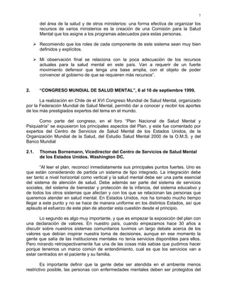7
del área de la salud y de otros ministerios: una forma efectiva de organizar los
recursos de varios ministerios es la creación de una Comisión para la Salud
Mental que los asigne a los programas adecuados para estas personas.
Recomiendo que los roles de cada componente de este sistema sean muy bien
definidos y explícitos.
Mi observación final se relaciona con la poca adecuación de los recursos
actuales para la salud mental en este país. Van a requerir de un fuerte
movimiento defensor que tenga una base amplia, con el objeto de poder
convencer al gobierno de que se requieren más recursos”.
2. “CONGRESO MUNDIAL DE SALUD MENTAL”, 6 al 10 de septiembre 1999.
La realización en Chile de el XVI Congreso Mundial de Salud Mental, organizado
por la Federación Mundial de Salud Mental, permitió dar a conocer y recibir los aportes
de los más prestigiados expertos del tema en el mundo.
Como parte del congreso, en el foro “Plan Nacional de Salud Mental y
Psiquiatría” se expusieron los principales aspectos del Plan, y este fue comentado por
expertos del Centro de Servicios de Salud Mental de los Estados Unidos, de la
Organización Mundial de la Salud, del Estudio Salud Mental 2000 de la O.M.S. y del
Banco Mundial
2.1. Thomas Bornemann, Vicedirector del Centro de Servicios de Salud Mental
de los Estados Unidos. Washington DC.
“Al leer el plan, reconocí inmediatamente sus principales puntos fuertes. Uno es
que están considerando de partida un sistema de tipo integrado. La integración debe
ser tanto a nivel horizontal como vertical y la salud mental debe ser una parte esencial
del sistema de atención de salud. Debe además ser parte del sistema de servicios
sociales, del sistema de bienestar y protección de la infancia, del sistema educativo y
de todos los otros sistemas que afectan y con los que se relacionan las personas que
queremos atender en salud mental. En Estados Unidos, nos ha tomado mucho tiempo
llegar a este punto y no se hace de manera uniforme en los distintos Estados, así que
aplaudo el esfuerzo de este plan de abordar esta cuestión desde el principio.
Lo segundo es algo muy importante, y que es empezar la exposición del plan con
una declaración de valores. En nuestro país, cuando empezamos hace 30 años a
discutir sobre nuestros sistemas comunitarios tuvimos un largo debate acerca de los
valores que debían inspirar nuestra toma de decisiones, aunque en ese momento la
gente que salía de las instituciones mentales no tenía servicios disponibles para ellos.
Pero mirando retrospectivamente fue una de las cosas más sabias que pudimos hacer
porque tenemos un marco común de entendimiento, cual es que los servicios van a
estar centrados en el paciente y su familia.
Es importante definir que la gente debe ser atendida en el ambiente menos
restrictivo posible, las personas con enfermedades mentales deben ser protegidos del
 