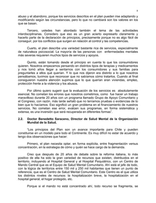 8
abuso y el abandono, porque los servicios descritos en el plan pueden irse adaptando y
modificando según las circunstancias, pero lo que no cambiará son los valores en los
que se basan.
Tercero, ustedes han abordado también el tema de las actividades
interdisciplinarias. Considero que eso es un gran acierto expresarlo claramente y
hacerlo parte de la declaración de principios, precisamente porque no es algo fácil de
conseguir, por los conflictos que surgen en relación al control y las competencias.
Cuarto, el plan describe una variedad bastante rica de servicios, especialmente
de naturaleza psicosocial. La mayoría de las personas con enfermedades mentales
más severas requieren muchos tipos de servicios y apoyos.
Quinto, están tomando desde el principio en cuenta lo que los consumidores
quieren. Nosotros empezamos pensando en distintos tipos de terapias y medicamentos
y nos tomó años llegar a sentarnos con los consumidores y sus familias para
preguntarles a ellos qué querían. Y lo que nos dijeron era distinto a lo que nosotros
pensábamos, tuvimos que reconocer que no sabíamos cómo tratarlos. Cuando al final
consiguieron nuestra atención supimos que lo que querían eran viviendas, empleo,
protección frente a la violencia y los abusos.
Por último quiero sugerir que la evaluación de los servicios es absolutamente
esencial. No cometan los errores que nosotros cometimos, como fue hacer un trabajo
maravilloso durante 20 años con un programa llamado Grupo de Apoyo Comunitario y
el Congreso, con razón, más tarde señaló que no teníamos pruebas o evidencias de lo
bien que lo hacíamos. Eso significó un gran problema en el financiamiento de nuestros
servicios. No cometan ese error, evalúen sus programas, en forma sistemática y
extensa, es una inversión que será recuperada en diferentes formas”.
2.2. Doctor Benedetto Saraceno, Director de Salud Mental de la Organización
Mundial de la Salud.
“Los principios del Plan son un avance importante para Chile y pueden
constituirse en un modelo para todo el Continente. Es muy difícil no estar de acuerdo y
tengo dos observaciones que hacer:
Primero, el plan necesita optar, en forma explícita, entre fragmentación versus
concentración, en la estrategia de cómo y quién se hace cargo de la demanda.
Creo que después de 20 años de debate sobre la reforma italiana, lo más
positivo de ella ha sido la gran variedad de recursos que existen, distribuidos en el
territorio, incluyendo al Hospital General y al Hospital Psiquiátrico, con un Centro de
Mando Central que es el Equipo de Salud Mental Comunitario. Ahí está el jefe de todo,
con la lógica de territorios entre 150 mil y 250 mil habitantes que tienen un punto de
referencia, que es el Centro de Salud Mental Comunitario. Este Centro es el que utiliza
los distintos niveles de recursos: la hospitalización breve, la hospitalización en el
hospital general, el hogar protegido, etc.
Porque si el mando no está concentrado ahí, todo recurso se fragmenta, se
 