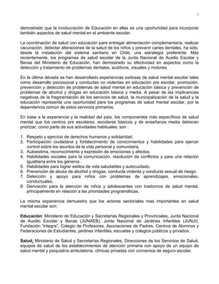 7
demostrado que la involucración de Educación en ellas es una oportunidad para incorporar
también aspectos de salud mental en el ambiente escolar.
La coordinación de salud con educación para entregar alimentación complementaria, realizar
vacunación, detectar alteraciones de la salud de los niños y prevenir caries dentales, ha sido,
desde la instalación del sistema sanitario en Chile, una estrategia preferente. Más
recientemente, los programas de salud escolar de la Junta Nacional de Auxilio Escolar y
Becas del Ministerio de Educación, han demostrado su efectividad en aspectos como la
detección y tratamiento de problemas dentales, auditivos, visuales y motores.
En la última década se han desarrollado experiencias exitosas de salud mental escolar tales
como desarrollo psicosocial y conductas no violentas en educación pre escolar, promoción,
prevención y detección de problemas de salud mental en educación básica y prevención de
problemas de alcohol y drogas en educación básica y media. A pesar de las implicancias
negativas de la fragmentación de los servicios de salud, la municipalización de la salud y la
educación representa una oportunidad para los programas de salud mental escolar, por la
dependencia común de estos servicios primarios.
En base a la experiencia y la realidad del país, los componentes más específicos de salud
mental que los centros pre escolares, escolares básicos y de enseñanza media debieran
priorizar, como parte de sus actividades habituales, son :
1. Respeto y ejercicio de derechos humanos y solidaridad.
2. Participación ciudadana y fortalecimiento de conocimientos y habilidades para ejercer
control sobre los asuntos de la vida personal y comunitaria.
3. Autoestima, reconocimiento y expresión de emociones y afectos.
4. Habilidades sociales para la comunicación, resolución de conflictos y para una relación
igualitaria entre los géneros .
5. Habilidades para lograr estilos de vida saludables y autocuidado.
6. Prevención de abuso de alcohol y drogas, conducta violenta y conducta sexual de riesgo.
7. Detección y apoyo para niños con problemas de aprendizajes, emocionales,
conductuales.
8. Derivación para la atención de niños y adolescentes con trastornos de salud mental,
principalmente en relación a las prioridades programáticas.
La misma experiencia demuestra que los actores sectoriales mas importantes en salud
mental escolar son:
Educación: Ministerio de Educación y Secretarías Regionales y Provinciales, Junta Nacional
de Auxilio Escolar y Becas (JUNAEB), Junta Nacional de Jardines Infantiles (JUNJI),
Fundación “Integra”, Colegio de Profesores, Asociaciones de Padres, Centros de Alumnos y
Federaciones de Estudiantes, jardines infantiles, escuelas y colegios públicos y privados.
Salud: Ministerio de Salud y Secretarías Regionales, Direcciones de los Servicios de Salud,
equipos de salud de los establecimientos de atención primaria con apoyo de un equipo de
salud mental y psiquiatría ambulatoria, clínicas privadas con convenios de seguro escolar.
 