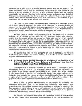 9
crean territorios aislados que muy difícilmente se comunican y que se pelean por la
plata, se mandan unos a otros los pacientes y así los pacientes más difíciles se van
directo al hospital psiquiátrico, porque son los pacientes que nadie quiere, son los más
complicados de manejar. Hay una opción central cuando se hace un plan de Salud
Mental: si tener la capacidad resolutiva, la capacidad administrativa y la capacidad de
mando difusa, lo que, aparentemente, suena más democrático; o concentrada, lo que
suena más efectivo. Esto es, en realidad, una reflexión.
Segundo, creo que está poco claro el tema del financiamiento. No se especifica
si el dinero sigue al paciente o se queda en la estructura. No se entiende bien la
relación que tiene la falta de hogares, psicólogos y psiquiatras con que hay demasiadas
camas en el hospital Psiquiátrico. Bueno, la disminución de las hospitalizaciones
psiquiátricas debiera liberar recursos que ahora están ligados a la cama.
En Italia había un debate muy importante cada vez que se cerraba un hospital
psiquiátrico. ¿Dónde iban los recursos? Entonces hicimos un estudio para identificar
cuáles eran las masas críticas de camas que había que eliminar de un hospital
psiquiátrico para que esta masa crítica generara recursos económicos hacia afuera.
Supimos que la disminución de un 25% de las camas genera un recurso adicional, en
términos de recursos humanos y financieros. Después hay que disminuir hasta el 45%
de las camas para que se generen nuevos recursos adicionales. Los últimos pasos del
cierre del hospital generan menos recursos porque hay una masa crítica mínima de
recursos que hay que mantener.
No queda claro cómo se va a comportar en Chile la estrategia, que ha sido
fundamental en el proceso de reforma italiana, de aumentar el recurso comunitario
bajando el recurso hospitalario”.
2.3. Dr. Sergio Aguilar Gaxiola, Profesor del Departamento de Sicología de la
Universidad Estatal de Fresno, California y Coordinador para América
Latina del Estudio Salud Mental 2000 de la O.M.S
“En el plan que he conocido, encontré que en al menos 9 ocasiones se hace
referencia a temas de planificación y evaluación de resultados que son del dominio de
la epidemiología. Son los estudios epidemiológicos los que han demostrado que los
trastornos mentales se cuentan hoy en día entre los que más carga producen entre
todas las enfermedades del mundo, y estiman que la Depresión Mayor por ejemplo
ocupará el primer lugar en términos de la carga global de enfermedades en las
próximas dos décadas, especialmente en los países en vías de desarrollo.
Pero el plan no define explícitamente un componente de evaluación de
resultados esperados. Este es un componente estratégico que sugiero sea
específicamente reconocido y resaltado. Su propósito sería promover el mejor uso de
los recursos de salud pública a través del desarrollo de un sistema de vigilancia
epidemiológica sencillo, oportuno, flexible, aceptable, representativo y que permita
determinar la efectividad y eficiencia de las intervenciones.
La vigilancia epidemiológica se refiere a la recolección, análisis e interpretación
de datos para monitorear problemas de salud específicos: la magnitud y tendencias de
 