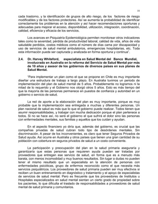10
cada trastorno, y la identificación de grupos de alto riesgo, de los factores de riesgo
modificables y de los factores protectores. Así se aumenta la probabilidad de identificar
correctamente los problemas en la atención y así hacer recomendaciones oportunas y
adecuadas para mejorar el acceso, disponibilidad, utilización, integración, coordinación,
calidad, eficiencia y eficacia de los servicios.
Los avances en Psiquiatría Epidemiológica permiten monitorear otros indicadores
tales como la severidad, pérdida de productividad laboral, calidad de vida, años de vida
saludable perdidos, costos médicos como el número de días cama por discapacidad y
uso de servicios de salud mental ambulatorios, emergencias hospitalarias, etc. Toda
esta información puede ser capturada y analizada en forma oportuna y continua”.
2.4. Dr. Harvey Whiteford, especialista en Salud Mental del Banco Mundial,
involucrado en Australia en la reforma del Servicio de Salud Mental por más
de 10 años y asesor de los gobiernos de diversos países en sus planes de
Salud Mental.
“Para implementar un plan como el que se propone en Chile es muy importante
diseñar una estructura de trabajo a largo plazo. En Australia tuvimos un periodo de
implementación del plan de salud mental de 5 años. Probablemente no logramos ni la
mitad de lo requerido y el Gobierno nos otorgó otros 5 años. Esto es más tiempo del
que la mayoría de las personas permanece en puestos de confianza y autoridad en un
gobierno o servicio de salud.
La red de aporte a la elaboración del plan es muy importante, porque es muy
probable que la implementación sea entregada a muchas y diferentes personas. Un
plan nacional de salud es más que lo que el gobierno puede realizar. Todos tienen que
asumir responsabilidades, y trabajar con mucha dedicación porque el plan pertenece a
todos. Si no se hace así, no será el gobierno el que sufrirá el dolor sino las personas
con enfermedades mentales, sus familias y aquellos que los cuidan y ayudan.
En el aspecto financiero yo diría que, además del gobierno, es crucial que las
compañías privadas de salud cubran todo tipo de desórdenes mentales. Sin
discriminación. A pesar de los inconvenientes, es claro que tener Seguros Privados de
Salud ayuda. Así ocurre en Australia y otros países que tienen una gran cantidad de su
población con cobertura en seguros privados de salud a un costo conveniente.
La participación y preocupación del plan en la salud primaria aseguraría y
garantizaría que estas personas que requieren ayuda puedan ser tratadas por
proveedores que entregan ese servicio de salud, en forma que es a menudo más
barata, con menos incomodidad y muy buenos resultados. Sin lugar a dudas no pueden
tener el mismo resultado que un especialista en la atención de personas con
enfermedades psicóticas, grupo de enfermos reconocido como el que necesita más
servicios psiquiátricos. Los proveedores de salud primaria pueden ser muy efectivos si
reciben un buen entrenamiento en diagnóstico y tratamiento y el apoyo de especialistas
de servicios de salud mental. Pero es frecuente que los proveedores de Institutos u
Hospitales especializados en salud mental sientan un cierto grado de propiedad sobre
los pacientes, lo que dificulta el traslado de responsabilidades a proveedores de salud
mental de salud primaria y comunitarios.
 