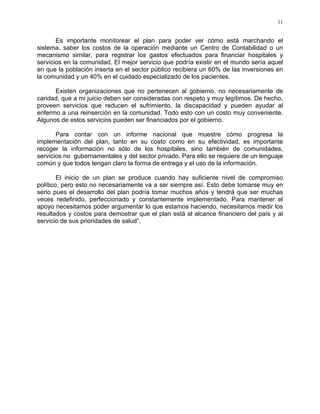 11
Es importante monitorear el plan para poder ver cómo está marchando el
sistema, saber los costos de la operación mediante un Centro de Contabilidad o un
mecanismo similar, para registrar los gastos efectuados para financiar hospitales y
servicios en la comunidad. El mejor servicio que podría existir en el mundo sería aquel
en que la población inserta en el sector público recibiera un 60% de las inversiones en
la comunidad y un 40% en el cuidado especializado de los pacientes.
Existen organizaciones que no pertenecen al gobierno, no necesariamente de
caridad, que a mi juicio deben ser consideradas con respeto y muy legítimos. De hecho,
proveen servicios que reducen el sufrimiento, la discapacidad y pueden ayudar al
enfermo a una reinserción en la comunidad. Todo esto con un costo muy conveniente.
Algunos de estos servicios pueden ser financiados por el gobierno.
Para contar con un informe nacional que muestre cómo progresa la
implementación del plan, tanto en su costo como en su efectividad, es importante
recoger la información no sólo de los hospitales, sino también de comunidades,
servicios no gubernamentales y del sector privado. Para ello se requiere de un lenguaje
común y que todos tengan claro la forma de entrega y el uso de la información.
El inicio de un plan se produce cuando hay suficiente nivel de compromiso
político, pero esto no necesariamente va a ser siempre así. Esto debe tomarse muy en
serio pues el desarrollo del plan podría tomar muchos años y tendrá que ser muchas
veces redefinido, perfeccionado y constantemente implementado. Para mantener el
apoyo necesitamos poder argumentar lo que estamos haciendo, necesitamos medir los
resultados y costos para demostrar que el plan está al alcance financiero del país y al
servicio de sus prioridades de salud”.
 