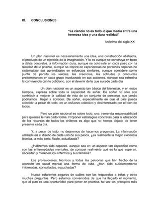 IX. CONCLUSIONES
“La ciencia no es todo lo que media entre una
hermosa idea y una dura realidad”
Anónimo del siglo XXI
Un plan nacional es necesariamente una idea, una construcción abstracta,
el producto de un ejercicio de la imaginación. Y lo es aunque se construya en base
a datos concretos, a información dura, aunque se contraste en cada paso con la
realidad de lo posible, aunque se inspire en experiencias de personas capaces de
sistematizar sus aprendizajes en esfuerzos similares, aunque considere como
punto de partida los valores, las creencias, las actitudes y conductas
predominantes en cada grupo involucrado en sus acciones. Aunque sea estrecha
la convivencia con lo cotidiano, con el devenir de lo que sucede cada día
Un plan nacional es un aspecto tan básico del bienestar, y en estos
tiempos, expresa sobre todo la capacidad de soñar. De soñar no sólo con
contribuir a mejorar la calidad de vida de un conjunto de personas que jamás
podríamos llegar a conocer. De soñar, especialmente en que el país pueda
coincidir, a pesar de todo, en un esfuerzo colectivo y desinteresado por el bien de
todos.
Pero un plan nacional es sobre todo, una tremenda responsabilidad
para quienes le han dado forma. Proponer estrategias concretas para la utilización
de los recursos de todos los chilenos es algo que no hemos dejado de tener
presente cada día.
Y, a pesar de todo, no dejaremos de hacernos preguntas. La información
utilizada en el diseño de cada uno de sus pasos, ¿es realmente la mejor evidencia
técnica, la más seria, fiable, actualizada?
¿Habremos sido capaces, aunque sea en un aspecto tan específico como
son las enfermedades mentales, de conocer realmente qué es lo que esperan,
necesitan y merecen los enfermos y sus familias?
Los profesionales, técnicos y todas las personas que han hecho de la
atención en salud mental una forma de vida, ¿han sido suficientemente
informadas, consultadas, escuchadas?
Nunca estaremos seguros de cuáles son las respuestas a éstas y otras
muchas preguntas. Pero estamos convencidos de que ha llegado el momento,
que el plan es una oportunidad para poner en práctica, tal vez los principios más
 