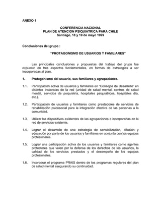 ANEXO 1
CONFERENCIA NACIONAL
PLAN DE ATENCION PSIQUIATRICA PARA CHILE
Santiago, 18 y 19 de mayo 1999
Conclusiones del grupo :
“PROTAGONISMO DE USUARIOS Y FAMILIARES”
Las principales conclusiones y propuestas del trabajo del grupo fue
expuesto en tres aspectos fundamentales, en formas de estrategias a ser
incorporadas al plan.
1. Protagonismo del usuario, sus familiares y agrupaciones.
1.1. Participación activa de usuarios y familiares en “Consejos de Desarrollo” en
distintas instancias de la red (unidad de salud mental, centros de salud
mental, servicios de psiquiatría, hospitales psiquiátricos, hospitales día,
etc.).
1.2. Participación de usuarios y familiares como prestadores de servicios de
rehabilitación psicosocial para la integración efectiva de las personas a la
comunidad.
1.3. Utilizar los dispositivos existentes de las agrupaciones e incorporarlas en la
red de servicios existente.
1.4. Lograr el desarrollo de una estrategia de sensibilización, difusión y
educación por parte de los usuarios y familiares en conjunto con los equipos
profesionales.
1.5. Lograr una participación activa de los usuarios y familiares como agentes
protectores que velen por la defensa de los derechos de los usuarios, la
calidad de los servicios prestados y el desempeño de los equipos
profesionales.
1.6. Incorporar el programa PRAIS dentro de los programas regulares del plan
de salud mental asegurando su continuidad.
 
