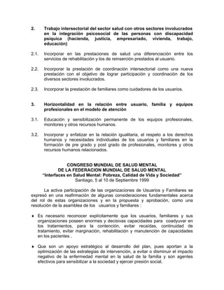 2. Trabajo intersectorial del sector salud con otros sectores involucrados
en la integración psicosocial de las personas con discapacidad
psíquica (hacienda, justicia, empresariado, vivienda, trabajo,
educación)
2.1. Incorporar en las prestaciones de salud una diferenciación entre los
servicios de rehabilitación y los de reinserción prestados al usuario.
2.2. Incorporar la prestación de coordinación intersectorial como una nueva
prestación con el objetivo de lograr participación y coordinación de los
diversos sectores involucrados.
2.3. Incorporar la prestación de familiares como cuidadores de los usuarios.
3. Horizontalidad en la relación entre usuario, familia y equipos
profesionales en el modelo de atención
3.1. Educación y sensibilización permanente de los equipos profesionales,
monitores y otros recursos humanos.
3.2. Incorporar y enfatizar en la relación igualitaria, el respeto a los derechos
humanos y necesidades individuales de los usuarios y familiares en la
formación de pre grado y post grado de profesionales, monitores y otros
recursos humanos relacionados.
CONGRESO MUNDIAL DE SALUD MENTAL
DE LA FEDERACION MUNDIAL DE SALUD MENTAL
“Interfaces en Salud Mental: Pobreza, Calidad de Vida y Sociedad”
Santiago, 5 al 10 de Septiembre 1999
La activa participación de las organizaciones de Usuarios y Familiares se
expresó en una reafirmación de algunas consideraciones fundamentales acerca
del rol de estas organizaciones y en la propuesta y aprobación, como una
resolución de la asamblea de los usuarios y familiares :
♦ Es necesario reconocer explícitamente que los usuarios, familiares y sus
organizaciones poseen enormes y decisivas capacidades para coadyuvar en
los tratamientos, para la contención, evitar recaídas, continuidad de
tratamiento, evitar marginación, rehabilitación y manutención de capacidades
en los pacientes .
♦ Que son un apoyo estratégico al desarrollo del plan, pues aportan a la
optimización de las estrategias de intervención, a evitar o disminuir el impacto
negativo de la enfermedad mental en la salud de la familia y son agentes
efectivos para sensibilizar a la sociedad y ejercer presión social.
 