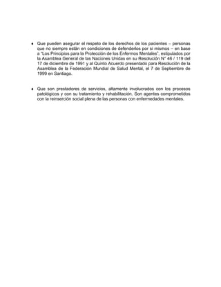 ♦ Que pueden asegurar el respeto de los derechos de los pacientes – personas
que no siempre están en condiciones de defenderlos por si mismos – en base
a “Los Principios para la Protección de los Enfermos Mentales”, estipulados por
la Asamblea General de las Naciones Unidas en su Resolución N° 46 / 119 del
17 de diciembre de 1991 y al Quinto Acuerdo presentado para Resolución de la
Asamblea de la Federación Mundial de Salud Mental, el 7 de Septiembre de
1999 en Santiago.
♦ Que son prestadores de servicios, altamente involucrados con los procesos
patológicos y con su tratamiento y rehabilitación. Son agentes comprometidos
con la reinserción social plena de las personas con enfermedades mentales.
 