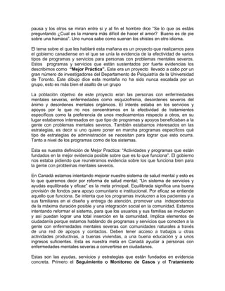 pausa y los otros se miran entre si y al fin el hombre dice “Se lo que os estáis
preguntando ¿Cual es la manera más difícil de hacer el amor? Bueno es de pie
sobre una hamaca”. Uno nunca sabe como suenan los chistes en otro idioma.
El tema sobre el que les hablaré esta mañana es un proyecto que realizamos para
el gobierno canadiense en el que se unía la evidencia de la efectividad de varios
tipos de programas y servicios para personas con problemas mentales severos.
Estos programas y servicios que están sustentados por fuerte evidencias los
describimos como “Mejor Práctica”. Este era un proyecto llevado a cabo por un
gran número de investigadores del Departamento de Psiquiatría de la Universidad
de Toronto. Este dibujo dice esta montaña no ha sido nunca escalada por un
grupo, esto es más bien el asalto de un grupo
La población objetivo de este proyecto eran las personas con enfermedades
mentales severas, enfermedades como esquizofrenia, desordenes severos del
ánimo y desordenes mentales orgánicos. El interés estaba en los servicios y
apoyos por lo que no nos concentramos en la efectividad de tratamientos
específicos como la preferencia de unos medicamentos respecto a otros, en su
lugar estabamos interesados en que tipo de programas y apoyos beneficiaban a la
gente con problemas mentales severos. También estabamos interesados en las
estrategias, es decir si uno quiere poner en marcha programas específicos qué
tipo de estrategias de administración se necesitan para lograr que esto ocurra.
Tanto a nivel de los programas como de los sistemas.
Esta es nuestra definición de Mejor Practica: “Actividades y programas que están
fundados en la mejor evidencia posible sobre que es lo que funciona”. El gobierno
nos estaba pidiendo que reuniéramos evidencia sobre los que funciona bien para
la gente con problemas mentales severos.
En Canadá estamos intentando mejorar nuestro sistema de salud mental y esto es
lo que queremos decir por reforma de salud mental; “Un sistema de servicios y
ayudas equilibrada y eficaz” es la meta principal. Equilibrada significa una buena
provisión de fondos para apoyo comunitario e institucional. Por eficaz se entiende
aquello que funciona. Se intenta que los programas involucren a los pacientes y a
sus familiares en el diseño y entrega de atención, promover una independencia
de la máxima duración posible y una integración social en la comunidad. Estamos
intentando reformar el sistema, para que los usuarios y sus familias se involucren
y así puedan lograr una total inserción en la comunidad. Implica elementos de
ciudadanía porque estamos hablando de programas y servicios que conecten a la
gente con enfermedades mentales severas con comunidades naturales a través
de una red de apoyos y contactos. Deben tener acceso a trabajos u otras
actividades productivas, a buenas viviendas, a una buena educación y a unos
ingresos suficientes. Esta es nuestra meta en Canadá ayudar a personas con
enfermedades mentales severas a convertirse en ciudadanos.
Estas son las ayudas, servicios y estrategias que están fundados en evidencia
concreta. Primero el Seguimiento o Monitoreo de Casos y el Tratamiento
 