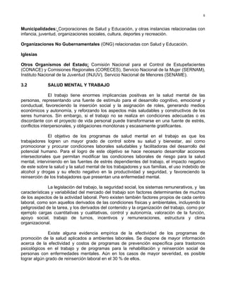8
Municipalidades: Corporaciones de Salud y Educación, y otras instancias relacionadas con
infancia, juventud, organizaciones sociales, cultura, deportes y recreación.
Organizaciones No Gubernamentales (ONG) relacionadas con Salud y Educación.
Iglesias
Otros Organismos del Estado: Comisión Nacional para el Control de Estupefacientes
(CONACE) y Comisiones Regionales (CORECES), Servicio Nacional de la Mujer (SERNAM),
Instituto Nacional de la Juventud (INJUV), Servicio Nacional de Menores (SENAME).
3.2 SALUD MENTAL Y TRABAJO
El trabajo tiene enormes implicancias positivas en la salud mental de las
personas, representando una fuente de estímulo para el desarrollo cognitivo, emocional y
conductual, favoreciendo la inserción social y la asignación de roles, generando medios
económicos y autonomía, y reforzando los aspectos más saludables y constructivos de los
seres humanos. Sin embargo, si el trabajo no se realiza en condiciones adecuadas o es
discordante con el proyecto de vida personal puede transformarse en una fuente de estrés,
conflictos interpersonales, y obligaciones monótonas y escasamente gratificantes.
El objetivo de los programas de salud mental en el trabajo es que los
trabajadores logren un mayor grado de control sobre su salud y bienestar, así como
promocionar y procurar condiciones laborales saludables y facilitadoras del desarrollo del
potencial humano. Para el logro de este objetivo se hace necesario desarrollar acciones
intersectoriales que permitan modificar las condiciones laborales de riesgo para la salud
mental, interviniendo en las fuentes de estrés dependientes del trabajo, el impacto negativo
de este sobre la salud y la salud mental de los trabajadores y sus familias, el uso indebido de
alcohol y drogas y su efecto negativo en la productividad y seguridad, y favoreciendo la
reinserción de los trabajadores que presentan una enfermedad mental.
La legislación del trabajo, la seguridad social, los sistemas remunerativos, y las
características y variabilidad del mercado del trabajo son factores determinantes de muchos
de los aspectos de la actividad laboral. Pero existen también factores propios de cada centro
laboral, como son aquellos derivados de las condiciones físicas y ambientales, incluyendo la
peligrosidad de la tarea, y los derivados del contenido y la organización del trabajo, como por
ejemplo cargas cuantitativas y cualitativas, control y autonomía, valoración de la función,
apoyo social, trabajo de turnos, incentivos y remuneraciones, estructura y clima
organizacional.
Existe alguna evidencia empírica de la efectividad de los programas de
promoción de la salud aplicados a ambientes laborales. Se dispone de mayor información
acerca de la efectividad y costos de programas de prevención específica para trastornos
psicológicos en el trabajo y de programas para la rehabilitación y reinserción social de
personas con enfermedades mentales. Aún en los casos de mayor severidad, es posible
lograr algún grado de reinserción laboral en el 30 % de ellos.
 