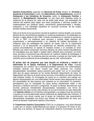 Asertivo Comunitario; segundo, los Servicios de Crisis; tercero, la Vivienda y
Ayuda de la Comunidad; cuarto, las Alternativas a la Hospitalización; quinto la
Autoayuda y las Iniciativas de Usuarios; sexto, la Autoayuda Familiar y
séptimo, la Rehabilitación Vocacional. Lo que haré será hablarles sobre la
evidencia de la eficacia en cada una de estas siete áreas. Las estrategias de
reforma del sistema para lograr que estos programas y servicios puedan ser
implementados son políticas claras, mecanismos gubernamentales y fiscales,
evaluación y una estrategia especifica en recursos humanos, de las cuales
también hablare brevemente.
Esta es la forma en la que hemos reunido la evidencia: hemos dirigido una revisión
literaria de los conocimientos basados en evidencia publicados o no publicados en
francés o ingles desde el año 1985. Cuando revisábamos un artículo lo poníamos
al día, a 1997. La evidencia para servicios y ayudas están basadas en
experimentos o casi-experimentos o en métodos de calidad demostrada. La
evidencia para las estrategias del sistema se basan más en la experiencia
empírica y en la descripción de experiencias en distintas jurisdicciones. Así,
cuando encontrábamos un estado en Estados Unidos o un condado en Gran
Bretaña que había incorporado servicios eficaces de salud mental estudiabámos
las estrategias que esa región o estado había utilizado para incorporar con éxito
esos servicios e incluíamos esa información en nuestros análisis de estrategias a
nivel de sistema. Así, la evidencia para los servicios y ayudas es más fuerte, más
científica que la evidencia de las estrategias que es más administrativa.
El primer tipo de programa que esta basado en evidencia y mostró su
efectividad es el Apoyo Individual y el Seguimiento de Caso. Cuando
empezamos por primera vez a desinstitucionalizar personas con enfermedades
mentales severas nos dimos cuenta que estas personas con muchas
discapacidades necesitaban apoyo personal para poder vivir en la comunidad.
Este tipo de apoyo personal se ha venido llamando Seguimiento de Caso. El
Seguimiento de Caso es el centro de los servicios comunitarios de salud mental en
todo Estados Unidos. Un Encargado de casos es un individuo que trabaja con
alguien discapacitado por una enfermedad mental severa para asegurarse de que
las necesidades de esa persona son cubiertas en la comunidad. Al comienzo,
pensábamos que un encargado de casos podría simplemente referir a las
personas a distintos servicios y programas. Al pasar el tiempo descubrimos que
muchas personas mentalmente discapacitadas necesitaban una forma de
Seguimiento de Caso mucho más intensa, en la cual el director de caso desarrolla
una relación clínica con el individuo discapacitado y se asegura que los servicios
y ayudas en la comunidad están siendo realmente de utilidad para ese individuo. A
continuación nos dimos cuenta que el grupo de individuos más severamente
discapacitado necesitaba una forma muy intensa de Seguimiento de Caso que
ahora es llamado Tratamiento Asertivo Comunitario.
El Tratamiento Asertivo Comunitario (TAC) es un programa muy activo llevado
a cabo por un equipo multiprofesional que apoya a la persona 24 horas al día,
siete días a la semana. El equipo de Tratamiento Asertivo Comunitario se reúne
 