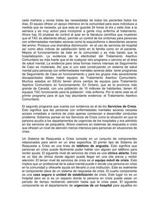 cada mañana y revisa todas las necesidades de todos los pacientes todos los
días. El equipo ofrece un apoyo intensivo en la comunidad para esos individuos a
medida que se necesita, ya que esta en guardia 24 horas al día y siete días a la
semana y es muy activo para incorporar a gente muy enferma al tratamiento.
Ahora hay 35 pruebas de control al azar en la literatura científica que muestran
que el TAC es altamente eficaz, permite un control de los síntomas para personas
con enfermedades mentales severas como la esquizofrenia o desordenes severos
del animo. Produce una dramática disminución en el uso de servicios de hospital
así como altos índices de satisfacción tanto en la familia como en el paciente.
Mejora el funcionamiento de éste en la comunidad y es más barato que la
hospitalización. La evidencia de la efectividad del Tratamiento Asertivo
Comunitario es más fuerte que el de cualquier otro programa o servicio en el área
de salud mental. La evidencia para otras formas menos intensas de Seguimiento
de Caso es moderada. Así que si uno esta construyendo un sistema de salud
mental para personas con enfermedades mentales severas debe tener programas
de Seguimiento de Caso en funcionamiento y para los grupos más severamente
discapacitados deben haber equipos de Tratamiento Asertivo Comunitario.
Muchos estados en EEUU tienen ahora cientos de equipos para Tratamiento
Asertivo Comunitario en funcionamiento. En Ontario, que es la provincia más
grande de Canadá, con una población de 10 millones de habitantes, tienen 40
equipos TAC funcionando para la población más enferma. Por lo tanto este es el
primer programa para el que hay abundante evidencia: el Tratamiento Asertivo
Comunitario.
El segundo programa que cuenta con evidencia es el de los Servicios de Crisis.
Esto significa que las personas con enfermedades mentales severas necesita
acceso inmediato a centros de crisis apenas comienzan a desarrollar conductas
problema. Solíamos pensar en los Servicios de Crisis como la situación en que la
persona acudía a los departamentos de urgencias de los hospitales y era admitido
en los servicios de psiquiatría. Ahora creemos en sistemas de respuesta a crisis
que ofrecen un nivel de atención menos intensiva para personas en situaciones de
crisis.
Un Sistema de Respuesta a Crisis consiste en un conjunto de componentes
relacionados para servir en un área específica. El primer tipo de Sistema de
Respuesta a Crisis es una línea de teléfono de angustia. Esto significa que
personas en crisis puede fácilmente poder hablar con alguien por teléfono para
recibir ayuda. El siguiente nivel de servicios de crisis es una clínica abierta. Esta
es un tipo de clínica donde alguien puede llegar sin una cita previa y recibir
atención. El tercer nivel de servicios de crisis es el equipo móvil de crisis. Esto
implica que un profesional de la salud mental puede ir donde una persona en crisis
en la comunidad y ofrecerle ayuda sin llevarlo a una institución. Este es realmente
el componente clave de un sistema de respuesta de crisis. El cuarto componente
es una casa segura o unidad de estabilización de crisis. Este lugar no es un
hospital pero es si es un espacio donde la persona en crisis puede pasar un
periodo de tiempo recibiendo atención hasta que la crisis pase. El siguiente
componente es el departamento de urgencias de un hospital para aquellos en
 