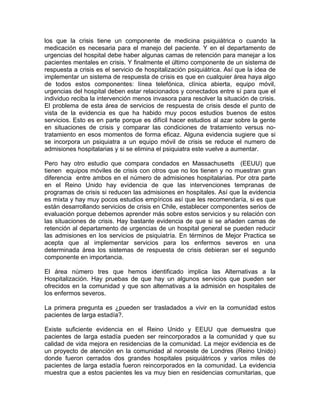 los que la crisis tiene un componente de medicina psiquiátrica o cuando la
medicación es necesaria para el manejo del paciente. Y en el departamento de
urgencias del hospital debe haber algunas camas de retención para manejar a los
pacientes mentales en crisis. Y finalmente el último componente de un sistema de
respuesta a crisis es el servicio de hospitalización psiquiátrica. Así que la idea de
implementar un sistema de respuesta de crisis es que en cualquier área haya algo
de todos estos componentes: línea telefónica, clínica abierta, equipo móvil,
urgencias del hospital deben estar relacionados y conectados entre sí para que el
individuo reciba la intervención menos invasora para resolver la situación de crisis.
El problema de esta área de servicios de respuesta de crisis desde el punto de
vista de la evidencia es que ha habido muy pocos estudios buenos de estos
servicios. Esto es en parte porque es difícil hacer estudios al azar sobre la gente
en situaciones de crisis y comparar las condiciones de tratamiento versus no-
tratamiento en esos momentos de forma eficaz. Alguna evidencia sugiere que si
se incorpora un psiquiatra a un equipo móvil de crisis se reduce el numero de
admisiones hospitalarias y si se elimina el psiquiatra este vuelve a aumentar.
Pero hay otro estudio que compara condados en Massachusetts (EEUU) que
tienen equipos móviles de crisis con otros que no los tienen y no muestran gran
diferencia entre ambos en el número de admisiones hospitalarias. Por otra parte
en el Reino Unido hay evidencia de que las intervenciones tempranas de
programas de crisis si reducen las admisiones en hospitales. Así que la evidencia
es mixta y hay muy pocos estudios empíricos así que les recomendaría, si es que
están desarrollando servicios de crisis en Chile, establecer componentes serios de
evaluación porque debemos aprender más sobre estos servicios y su relación con
las situaciones de crisis. Hay bastante evidencia de que si se añaden camas de
retención al departamento de urgencias de un hospital general se pueden reducir
las admisiones en los servicios de psiquiatría. En términos de Mejor Practica se
acepta que al implementar servicios para los enfermos severos en una
determinada área los sistemas de respuesta de crisis debieran ser el segundo
componente en importancia.
El área número tres que hemos identificado implica las Alternativas a la
Hospitalización. Hay pruebas de que hay un algunos servicios que pueden ser
ofrecidos en la comunidad y que son alternativas a la admisión en hospitales de
los enfermos severos.
La primera pregunta es ¿pueden ser trasladados a vivir en la comunidad estos
pacientes de larga estadía?.
Existe suficiente evidencia en el Reino Unido y EEUU que demuestra que
pacientes de larga estadía pueden ser reincorporados a la comunidad y que su
calidad de vida mejora en residencias de la comunidad. La mejor evidencia es de
un proyecto de atención en la comunidad al noroeste de Londres (Reino Unido)
donde fueron cerrados dos grandes hospitales psiquiátricos y varios miles de
pacientes de larga estadía fueron reincorporados en la comunidad. La evidencia
muestra que a estos pacientes les va muy bien en residencias comunitarias, que
 
