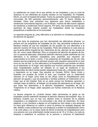 su satisfacción es mayor de la que sentían en los hospitales y que su nivel de
síntomas no son diferentes de cuando residían en los hospitales. En Filadelfia,
EEUU, se cerró el hospital del estado. Todos los pacientes fueron trasladados a la
comunidad. De 500 pacientes aproximadamente, solo 75 fueron difíciles de
reinstalar. Estos eran pacientes muy agresivos pero fueron trasladados a
residencias comunitarias seguras y con el tiempo muchos de ellos fueron capaces
de cambiarse a residencias menos seguras. Por tanto, hay evidencia seria de que
pacientes de larga estadía pueden ser trasladados desde los hospitales
psiquiátricos a residencias en la comunidad.
La segunda pregunta es ¿Hay alternativa a la admisión en Unidades psiquiátricas
de atención de agudos?.
Hay dos tipos de programas que han demostrado ser alternativas eficaces. La
primera son los programas de hospitales de día. Hay abundante evidencia en la
literatura médica de que los hospitales de día pueden ser una alternativa a la
atención durante 24 horas de los hospitales. Parte del problema en esta área es
que la gente define hospital de día, tratamiento de día, atención de día, terapia de
día, etc. como cosas diferentes. Pero un programa de atención de agudos de día,
con un personal adecuado, ofreciendo atención intensiva puede realmente ser una
alternativa a la admisión hospitalaria para pacientes que requieren ser
supervisados en la tarde y noche. Y los programas de hospitales de día son más
baratos que los programas de admisión porque solo requieren personal de un solo
turno en vez de tres. La otra alternativa a la hospitalización que también es eficaz
es el tratamiento en el hogar, esto significa que muchos pacientes que necesitan
estar hospitalizados pueden ser tratados en su lugar de residencia si los
profesionales de salud mental pueden desplazarse hasta allí, y ofrecerles atención
y tratamiento en su hogar. Hay estudios en Canadá, EEUU, Reino Unido y
Australia con pruebas de control al azar, que muestran que un tratamiento
intensivo en el hogar como base es tan eficaz como la hospitalización para
atención de agudos y que los pacientes y familias prefieren en tratamiento en su
hogar que el del hospital. Esto es en parte porque los familiares aprenden a
manejar mejor al enfermo al trabajar con el equipo de tratamiento en el hogar. Así
que estas dos alternativas a la atención hospitalaria: Hospitales de día y
Tratamiento en el Hogar, están apoyados por fuertes evidencias en la literatura
médica.
La tercera pregunta es ¿Cuánto tiempo debe permanecer la gente en los
hospitales cuando realmente necesitan la atención intensiva del hospital?. Aquí, la
literatura muestra que no hay una relación entre la duración de la estadía
hospitalaria y la adaptación a la comunidad o las cifras de readmisión. En otras
palabras, si uno mantiene a alguien en el hospital por dos meses o dos semanas
no hace gran diferencia en cuanto a como la persona se readapta después del
alta. Debido a esta evidencia hay una tendencia a preferir la hospitalización breve
o de corto plazo y en la mayor parte de EEUU el periodo de hospitalización para
una persona con una enfermedad mental severa es de 10 a 14 días y la meta es
empezar a estabilizar la condición de la persona y continuar el tratamiento
 