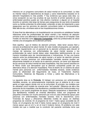 intensivo en un programa comunitario de salud mental en la comunidad. La idea
es intentar reducir la dependencia de largos y caros tratamientos basados en la
atención hospitalaria lo más posible. Y hay evidencia que apoya esta idea. La
única excepción es que hay pruebas de que durante el primer episodio de una
enfermedad psicótica puede ser más efectivo mantener a alguien en el hospital
durante un periodo más largo de tiempo para asegurarse de que tanto el paciente
como su familia entienden la enfermedad, entienden el plan de tratamiento y para
asegurarse que los servicios de atención comunitaria están en funcionamiento.
Más allá de eso, el énfasis está en las hospitalizaciones breves.
El área final de alternativas a la hospitalización se concentra en establecer fuertes
relaciones entre los profesionales de salud mental y los médicos de atención
primaria como una alternativa al tratamiento externo con base en el hospital. Este
modelo se describe como Atención Compartida, entre los profesionales de salud
mental y los encargados de la atención primaria.
Esto significa que el médico de atención primaria debe tener acceso fácil y
cercano al profesional de salud mental. En este modelo el psiquiatra, por ejemplo,
se reúne regularmente con el personal de la atención primaria para discutir el
manejo de personas con enfermedades de salud mental severas y los
profesionales de salud mental deben estar disponibles telefónicamente de una
manera inmediata para dar recomendaciones e indicaciones. Si hay una buena
relación entre los profesionales de salud mental y el sector de atención primaria
entonces muchas personas con enfermedades mentales severas pueden ser
eficazmente tratadas en el sector de la atención primaria, sin tener que depender
de los servicios de salud mental de base hospitalaria. Hay dos buenos estudios en
el Reino Unido que demuestran que la atención compartida puede ser una
alternativa eficaz a la atención hospitalaria. Para el diseño de un sistema de salud
mental para personas con enfermedades mentales severas, existe evidencia
sobre la efectividad del Seguimiento de Caso, el Tratamiento Asertivo
Comunitario, Sistemas de Repuesta a Crisis y sobre las Alternativas a la
Hospitalización.
La siguiente área es la Vivienda. Al trabajar con personas con enfermedades
mentales severas, es extremadamente importante que el sistema le dé a esa
gente un lugar seguro donde vivir en la comunidad. Al principio, los modelos que
se utilizaban como modelo de vivienda eran “de“custodia”. Dábamos de alta a las
personas de los hospitales y las llevábamos a establecimientos institucionales muy
grandes y con pocos programas de apoyo. Después empezamos a desarrollar lo
que llamábamos modelos de vivienda alternativa. Estos son programas de
pequeñas viviendas con mucho personal que vivía en casa ofreciendo apoyo para
personas con enfermedades mentales severas. Esto lo describimos como
Viviendas de Apoyo y ofrecíamos diferentes niveles de apoyo, en distintos
programas de vivienda. En el programa de nivel 1 había apoyo accesible las 24
horas, en el programa de nivel 2 había menos apoyo en el programa de nivel 3
menos apoyo que en el 2 y en el nivel 4 todavía menos. El problema con este
modelo era que a medida que la condición del paciente cambiaba tenía que
 