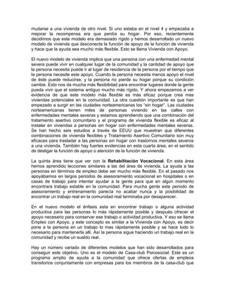 mudarse a una vivienda de otro nivel. Si uno estaba en el nivel 4 y empezaba a
mejorar la recompensa era que perdía su hogar. Por eso, recientemente
decidimos que este modelo era demasiado rígido y hemos desarrollado un nuevo
modelo de vivienda que desconecta la función de apoyo de la función de vivienda
y hace que la ayuda sea mucho más flexible. Esto se llama Vivienda con Apoyo.
El nuevo modelo de vivienda implica que una persona con una enfermedad mental
severa puede vivir en cualquier lugar de la comunidad y la cantidad de apoyo que
la persona necesita puede ir al lugar de residencia de la persona por el tiempo que
la persona necesite este apoyo. Cuando la persona necesita menos apoyo el nivel
de éste puede reducirse, y la persona no pierde su hogar porque su condición
cambie. Esto nos da mucha más flexibilidad para encontrar lugares donde la gente
pueda vivir que el sistema antiguo mucho más rígido. Y ahora empezamos a ver
evidencia de que este modelo más flexible es más eficaz porque crea mas
viviendas potenciales en la comunidad. La otra cuestión importante es que han
empezado a surgir en las ciudades norteamericanas los “sin hogar”. Las ciudades
norteamericanas tienen miles de personas viviendo en las calles con
enfermedades mentales severas y estamos aprendiendo que una combinación del
tratamiento asertivo comunitario y el programa de vivienda flexible es eficaz al
instalar en viviendas a personas sin hogar con enfermedades mentales severas.
Se han hecho seis estudios a través de EEUU que muestran que diferentes
combinaciones de vivienda flexibles y Tratamiento Asertivo Comunitario son muy
eficaces para trasladar a las personas sin hogar con trastornos mentales severos
a una vivienda. También hay fuertes evidencias en esta cuarta área, en el sentido
de desligar la función de apoyo o atención de la función de vivienda.
La quinta área tiene que ver con la Rehabilitación Vocacional. En esta área
hemos aprendido lecciones similares a las del área de vivienda. La ayuda a las
personas en términos de empleo debe ser mucho más flexible. En el pasado nos
apoyábamos en largos periodos de asesoramiento vocacional en hospitales o en
casas de trabajo para intentar ayudar a la gente para que en algún momento
encontrara trabajo estable en la comunidad. Para mucha gente este periodo de
asesoramiento y entrenamiento parecía no acabar nunca y la posibilidad de
encontrar un trabajo real en la comunidad real terminaba por desaparecer.
En el nuevo modelo el énfasis esta en encontrar trabajo o alguna actividad
productiva para las personas lo más rápidamente posible y después ofrecer el
apoyo necesario para conservar ese trabajo o actividad productiva. Y eso se llama
Empleo con Apoyo, y este concepto es similar a la Vivienda con Apoyo, es decir
pone a la persona en un trabajo lo mas rápidamente posible y se hace todo lo
necesario para mantenerla allí. Así la persona sigue haciendo un trabajo real en la
comunidad y recibe un sueldo real.
Hay un número variado de diferentes modelos que han sido desarrollados para
conseguir este objetivo. Uno es el modelo de Casa-club Psicosocial. Este es un
programa amplio de ayuda a la comunidad que ofrece ofertas de empleos
transitorios conjuntamente con empresas para los miembros de la casa-club que
 