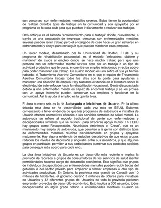 son personas con enfermedades mentales severas. Estas tienen la oportunidad
de realizar distintos tipos de trabajo en la comunidad y son apoyados por el
programa de la casa-club para que puedan ir diariamente a realizar sus trabajos.
Otro enfoque es el llamado “entrenamiento para el trabajo” donde, nuevamente, a
través de una asociación de empresas personas con enfermedades mentales
severas pueden tener trabajo pero el encargado de caso hace un gran esfuerzo en
entrenamiento y apoyo para conseguir que puedan mantener esos empleos.
Un tercer modelo, desarrollado por la Universidad de Boston, EEUU y su
programa de rehabilitación psicosocial, es el modelo “selecciona, obtiene y
mantiene” de ayuda al empleo donde se hace mucho trabajo para que una
persona con un enfermedad mental severa opte por un trabajo o un tipo de
actividad productiva que le guste, encuentre un empleo relacionado y reciba apoyo
para poder mantener ese trabajo. Un cuarto modelo es uno sobre el que ya hemos
hablado; el Tratamiento Asertivo Comunitario en el que el equipo de Tratamiento
Asertivo Comunitario trabaja todos los días con la gente para ayudarles a
mantener una situación de empleo. Hay bastante evidencia en la literatura sobre la
efectividad de este enfoque hacia la rehabilitación vocacional. Gente discapacitada
debido a una enfermedad mental es capaz de encontrar trabajo y se les provee
con un apoyo intensivo pueden conservar sus empleos y funcionar en la
comunidad. Así la ayuda al empleo es la quinta área.
El área numero seis es la de Autoayuda e Iniciativas de Usuario. En la ultima
década esta área se ha desarrollado cada vez mas en EEUU. Estamos
comenzando a tener evidencia de que los programas de autoayuda e iniciativa de
Usuario ofrecen alternativas eficaces a los servicios formales de salud mental. La
autoayuda se refiere al modelo tradicional de gente con enfermedades y
discapacidades similares que se reúnen para ofrecerse apoyo mutuo. En EEUU
hay grupos como Recuperación, Neuróticos Anónimos o “Crece”, que es un
movimiento muy amplio de autoayuda, que permiten a la gente con distintos tipos
de enfermedades mentales reunirse periódicamente en grupos y apoyarse
mutuamente. Hay alguna evidencia de estudios descriptivos de que estos grupos
reducen los niveles de depresión y angustia entre sus miembros, y que algunos
grupos en particular, permiten a sus participantes aumentar sus contactos sociales
para conseguir más apoyo para cada uno.
La otra área Iniciativas de Usuario es un desarrollo más reciente e implica la
provisión de recursos a grupos de consumidores de los servicios de salud mental
permitiéndoles hacerse cargo del desarrollo económico. Esto significa que grupos
de individuos discapacitados por enfermedades mentales pueden recibir becas del
gobierno o del sector privado para empezar a formar empresas u otro tipo de
actividades productivas. En Ontario, la provincia más grande de Canadá con 10
millones de habitantes, el gobierno destinó 3 millones de dólares para iniciativas
de Usuarios y 42 diferentes grupos de Usuarios de toda la provincia pudieron
emprender proyectos de desarrollo económico. Esto implica a 300 usuarios, todos
discapacitados en algún grado debido a enfermedades mentales. Cuando se
 