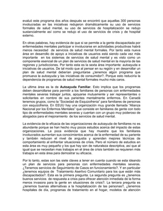 evaluó este programa dos años después se encontró que aquellas 300 personas
involucradas en las iniciativas redujeron dramáticamente su uso de servicios
formales de salud mental, su uso de servicios de hospitalización se redujo
sustancialmente así como se redujo el uso de servicios de crisis y de hospital
externo.
En otras palabras, hay evidencia de que si se permite a la gente discapacitada por
enfermedades mentales participar e involucrarse en actividades productivas habrá
menos necesidad de servicios de salud mental formales. Por tanto esta nueva
área en desarrollo de apoyo a iniciativas de usuarios está siendo cada vez más
importante en los sistemas de servicios de salud mental y es visto como un
componente esencial de un plan de servicios de salud mental en la mayoría de las
regiones y jurisdicciones. Por tanto esta es la sexta área importante: autoayuda e
iniciativas de usuarios. De tal modo que al pensar en su región y en desarrollar un
plan de salud mental deberían preguntarse ¿tenemos algún programa que
promueva la autoayuda y las iniciativas de consumidor?. Porque esto reduciría la
dependencia de programas de salud mental formales mucho más caros.
La ultima área es la de Autoayuda Familiar. Esto implica que los programas
deben desarrollarse para permitir a los familiares de personas con enfermedades
mentales severas trabajar juntos, apoyarse mutuamente y ser representantes o
solicitantes en nombre de sus parientes mentalmente enfermos. En Canadá
tenemos grupos, como la “Sociedad de Esquizofrenia” para familiares de personas
con esquizofrenia. En EEUU hay una organización muy grande llamada “Alianza
Nacional por los Enfermos Mentales” que consiste en familiares de gente con todo
tipo de enfermedades mentales severas y cuentan con un grupo muy poderoso de
abogados para el mejoramiento de los servicios de salud mental.
La evidencia de la eficacia de las organizaciones de autoayuda de familiares no es
abundante porque se han hecho muy pocos estudios acerca del impacto de estas
organizaciones. La poca evidencia que hay muestra que los familiares
involucrados aumentan sus conocimientos acerca de la enfermedad de su pariente
y también reducen el nivel de angustia y aprenden mejores técnicas de
comportamiento al enfrentar situaciones de crisis. Pero el número de estudios en
esta área es muy pequeño y los que hay son de naturaleza descriptiva, así que al
igual que se necesitan mas trabajos en el área de crisis también se requieren más
trabajos en esta área para demostrar su eficacia.
Por lo tanto, estas son las siete claves a tener en cuenta cuando se esta ideando
un plan de servicios para personas con enfermedades mentales severas.
¿Tenemos servicios de Seguimiento de Casos en funcionamiento?. Y en particular
¿tenemos equipos de Tratamiento Asertivo Comunitario para los que están más
discapacitados?. Esta es la primera pregunta. La segunda pregunta es ¿tenemos
buenos servicios de respuesta a crisis para ofrecer atención inmediata de la forma
menos invasora para la gente en situaciones de crisis?. La tercera pregunta es
¿tenemos buenas alternativas a la hospitalización de las personas?, ¿tenemos
hospitales de día, programas de tratamiento en el hogar, modelos de atención
 