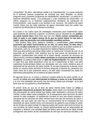 compartida?. Es decir, alternativas reales a la hospitalización. La cuarta pregunta
es si tenemos buenos programas de vivienda que sean flexibles. La quinta
pregunta seria ¿tenemos programas de rehabilitación vocacional?. La sexta es si
estamos ofreciendo apoyo a la autoayuda y a las iniciativas de consumidor. La
ultima pregunta es si tenemos organizaciones familiares de autoayuda en
funcionamiento para ayudar a las familias a ser recursos del sistema de salud
mental. Estos son los siete sistemas de apoyo esenciales para los cuales hay
evidencia de efectividad en la literatura científica.
En cuanto a los cuatro tipos de estrategias necesarias para implementar estos
siete sistemas de servicios y apoyos. Lo primero que se necesita es una política
de salud mental clara. Esta tiene que ser una visión común compartida por
todo un país o una región acerca de lo que se quiere lograr en ese país o
región para las personas con enfermedades mentales severas.
Y esta política debe tener objetivos medibles y cuantificables ¿qué servicios
queremos que estén funcionando en un año, en cinco años, en diez años?.
Este es un plan nacional que necesita tener objetivos que se puedan evaluar al ir
avanzando, para ver si se están logrando los objetivos fijados al principio.
Para que esta política sea eficaz debe haber un sistema de “entrada de aire” en el
desarrollo de la política. Esto significa que los que toman de decisiones en el
gobierno, profesionales del campo de la salud mental, usuarios de servicios de
salud mental y familiares todos deben participar en el proceso de desarrollo de
la política. La política debe tener un plan de implementación. No puede ser solo
un plan sino que debe especificar como se va a implementar el plan. Las siete
cuestiones fundamentales deben ser abordadas con una visión moderna para el
desarrollo de los servicios de salud mental. Si se esta empezando a pensar como
poner en marcha estos servicios la primera pregunta a hacerse es ¿tenemos una
visión clara de lo que queremos hacer y es esa visión compartida por todos los
elementos participantes en el sistema de salud mental?
El segundo tema es, si vamos a reformar nuestro sistema de salud mental, es el
asunto de cómo va a ser administrado el sistema y como va a ser financiado,
y si uno mira alrededor del mundo hay dos temas claves que emergen en lo que
tiene que ver con gobierno y financiamiento.
El primer tema es que en el área de salud mental debe haber un único y
adecuado mecanismo protector de fondos. Debe haber una cantidad de dinero
del presupuesto de salud estatal que debes estar destinada a servicios de salud
mental y estos deben estar protegidos. Si el presupuesto para servicios de salud
mental no esta protegido, la experiencia mundial es que ese dinero empieza a
desviarse de los servicios de salud mental hacia otro tipo de servicios de salud o
sociales. Así que cada vez más hay un reconocimiento de la necesidad de una
autoridad de salud mental como una estructura de gobierno que proteja el sobre
de los fondos de salud mental. En algunas partes del mundo esto toma la forma de
una comisión de salud mental, un cuerpo gubernamental que es responsable de
mantener y destinar una cantidad fijada de dinero para servicios de salud mental
protegiendo ese dinero de las necesidades de otro tipo de servicios sociales y de
 