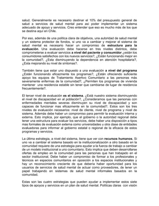 salud. Generalmente es necesario destinar el 10% del presupuesto general de
salud a servicios de salud mental para así poder implementar un sistema
adecuado de apoyo y servicios. Creo entender que eso es mucho más de los que
se destina aquí en Chile.
Por eso, además de una política clara de objetivos, una autoridad de salud mental
y un sistema protector de fondos, si uno va a cambiar y mejorar el sistema de
salud mental es necesario hacer un compromiso de estructura para la
evaluación. Una evaluación debe hacerse en tres niveles distintos, debe
comprometerse a evaluar servicios a nivel del paciente y consumidor ¿están los
consumidores satisfechos con los nuevos servicios?, ¿Están funcionando mejor en
la comunidad?, ¿Esta disminuyendo la dependencia en atención hospitalaria?,
¿Esta mejorando su nivel de síntomas?.
También tiene que estar uno dispuesto a una evaluación a nivel del programa
¿Están funcionando eficazmente los programas?, ¿Están ofreciendo suficiente
apoyo los equipos de Tratamiento Asertivo Comunitario a las personas más
severamente enfermas de la comunidad?, ¿Permiten los programas de vivienda
mantener una residencia estable sin tener que cambiarse de lugar de residencia
frecuentemente?.
El tercer nivel de evaluación es el sistema. ¿Está nuestro sistema disminuyendo
el nivel de discapacidad en al población?, ¿Consideramos que las personas con
enfermedades mentales severas disminuyen su nivel de discapacidad y son
capaces de funcionar mas eficazmente en la comunidad?. Estos son los tres
niveles de evaluación necesarios: nivel de cliente, nivel de programa y nivel de
sistema. Además debe haber un compromiso para permitir la evaluación interna y
externa. Esto implica, por ejemplo, que el gobierno o la autoridad regional debe
tener una estructura para evaluar los servicios, debe haber una disposición a tipos
mas formales de evaluación externa como universidades u otra clase de entidades
evaluadoras para informar al gobierno estatal o regional de la eficacia de estos
programas y servicios.
La última estrategia, a nivel del sistema, tiene que ver con recursos humanos, Si
uno va a cambiar el sistema basado en la institucionalización a otro basado en la
comunidad requiere de una estrategia para ayudar a la fuerza de trabajo a cambiar
de un modelo institucional a uno comunitario. Esto implica que deben desarrollarse
ofertas de empleo en la comunidad para las personas que han trabajado en el
sector institucional. Debe haber un compromiso de formar a los profesionales y
técnicos en espacios comunitarios en oposición a los espacios institucionales y
hay un reconocimiento creciente de que debería haber oportunidad para los
usuarios de servicios de salud mental de actuar como proveedores, de tener un
papel trabajando en sistemas de salud mental informales basados en la
comunidad.
Estas son las cuatro estrategias que pueden ayudar a implementar estos siete
tipos de apoyos y servicios en un plan de salud mental. Políticas claras con visión
 