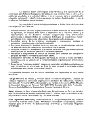9
Las acciones deben estar dirigidas a los individuos y a la organización. En el
primer caso, para fortalecer la capacidad del trabajador para enfrentar mejor el estrés y otros
problemas vinculados a la actividad laboral, y en el segundo, para la sensibilización,
educación, participación, rediseño de la organización del trabajo - flexibilizándolo - y para la
movilización de individuos y organizaciones.
Algunas de las líneas de trabajo prioritarias en el ámbito de la salud mental de
los trabajadores para Chile son:
1. Generar iniciativas para una mayor protección de la salud mental de los trabajadores en
la legislación, en aspectos tales como la redefinición de la “neurosis laboral” y el
reconocimiento de los trastornos mentales ocupacionales como enfermedades
profesionales, la adaptabilidad de las condiciones de trabajo a las características físicas y
psicológicas de los trabajadores, y la evitación de cargas laborales excesivas.
2. Sensibilizar acerca de los problemas emocionales y enfermedades mentales de
empleados y ejecutivos para evitar la estigmatización.
3. Programas de prevención de abuso de alcohol y drogas, de manejo del estrés, prácticas
de relajación, desarrollo de destrezas personales e interpersonales.
4. Incorporar la detección de depresión y problemas de alcohol y drogas en el examen de
salud periódico del trabajador, y facilitar su tratamiento oportuno.
5. Flexibilizar el otorgamiento de pensión de invalidez para personas con discapacidad
psíquica, de modo de favorecer su reinserción laboral.
6. Establecer un porcentaje fijo de los puestos de trabajo, de acuerdo al tipo de actividad de
la empresa, para ser utilizados en la reinserción laboral de personas con enfermedades
mentales.
7. Desarrollo de “empresas sociales”, capaces de desarrollar actividades productivas que
sean competitivas en el mercado, sin fines de lucro personal, y generando empleos
estables para personas con discapacidad psíquica.
La experiencia demuestra que los actores sectoriales mas importantes en salud mental
laboral son:
Trabajo: Ministerio del Trabajo y Previsión Social y Secretarías Regionales, Dirección del
Trabajo e Inspecciones Comunales, Organizaciones Sindicales de Trabajadores, Instituto de
Normalización Previsional (INP), Administradoras de Fondos de Pensiones (AFP), Mutuales
de Seguridad, Sociedad de Fomento Fabril (SOFOFA), Confederación de la Producción y
Comercio, Sociedad Nacional de Agricultura, Sociedad Nacional de Minería.
Salud: Ministerio de Salud y Secretarías Regionales, Direcciones de los Servicios de Salud,
equipos de salud de los establecimientos de atención primaria, equipos de salud mental y
psiquiatría ambulatoria, centros médicos y clínicas de Mutuales.
Otros Organismos del Estado: Fondo Nacional de la Discapacidad (FONADIS), Fondo de
Solidaridad e Inversión Social (FOSIS – Ministerio de Planificación y Cooperación), Comisión
Nacional para el Control de Estupefacientes (CONACE) y Comisiones Regionales
(CORECES).
 