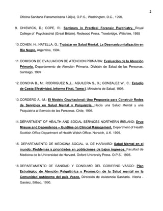 2
Oficina Sanitaria Panamericana 120(4), O.P.S., Washington, D.C., 1996.
9. CHISWICK, D.; COPE, R.: Seminars in Practical Forensic Psychiatry. Royal
College of Psychiastrist (Great Britain). Redwood Press, Trowbridge, Wiltshire, 1995
10.COHEN, H.; NATELLA, G.: Trabajar en Salud Mental, La Desmanicomialización en
Río Negro. Argentina, 1994.
11.COMISION DE EVALUACION DE ATENCION PRIMARIA: Evaluación de la Atención
Primaria. Departamento de Atención Primaria. División de Salud de las Personas.
Santiago, 1997
12.CONCHA B., M.; RODRIGUEZ N.,L.; AGUILERA S., X.; GONZALEZ W., C.: Estudio
de Costo Efectividad. Informe Final. Tomo I. Ministerio de Salud, 1998.
13.CORDERO A., M.: El Modelo Gravitacional: Una Propuesta para Construir Redes
de Servicios en Salud Mental y Psiquiatría. Hacia una Salud Mental y una
Psiquiatría al Servicio de las Personas. Chile, 1998.
14.DEPARTMENT OF HEALTH AND SOCIAL SERVICES NORTHERN IRELAND: Drug
Misuse and Dependence – Guidline on Clinical Management. Department of Health
Scottish Office Department of Health Welsh Office. Norwich, U.K. 1999.
15. DEPARTAMENTO DE MEDICINA SOCIAL, U. DE HARVARD: Salud Mental en el
mundo: Problemas y prioridades en poblaciones de bajos ingresos. Facultad de
Medicina de la Universidad de Harvard. Oxford University Press. O.P.S., 1995.
16.DEPARTAMENTO DE SANIDAD Y CONSUMO DEL GOBIERNO VASCO: Plan
Estratégico de Atención Psiquiátrica y Promoción de la Salud mental en la
Comunidad Autónoma del país Vasco. Dirección de Asistencia Sanitaria. Vitoria -
Gasteiz, Bilbao, 1990.
 