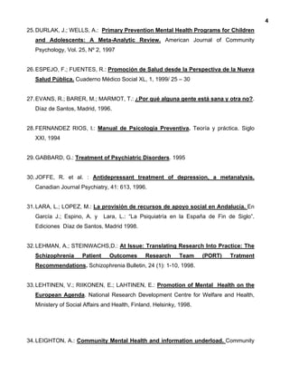 4
25.DURLAK, J.; WELLS, A.: Primary Prevention Mental Health Programs for Children
and Adolescents: A Meta-Analytic Review. American Journal of Community
Psychology, Vol. 25, Nº 2, 1997
26.ESPEJO, F.; FUENTES, R.: Promoción de Salud desde la Perspectiva de la Nueva
Salud Pública. Cuaderno Médico Social XL, 1, 1999/ 25 – 30
27.EVANS, R.; BARER, M.; MARMOT, T.: ¿Por qué alguna gente está sana y otra no?.
Díaz de Santos, Madrid, 1996.
28.FERNANDEZ RIOS, l.: Manual de Psicología Preventiva. Teoría y práctica. Siglo
XXI, 1994
29.GABBARD, G.: Treatment of Psychiatric Disorders. 1995
30.JOFFE, R. et al. : Antidepressant treatment of depression, a metanalysis.
Canadian Journal Psychiatry, 41: 613, 1996.
31.LARA, L.; LOPEZ, M.: La provisión de recursos de apoyo social en Andalucía. En
García J.; Espino, A. y Lara, L.: “La Psiquiatría en la España de Fin de Siglo”.
Ediciones Díaz de Santos, Madrid 1998.
32.LEHMAN, A.; STEINWACHS,D.: At Issue: Translating Research Into Practice: The
Schizophrenia Patient Outcomes Research Team (PORT) Tratment
Recommendations. Schizophrenia Bulletin, 24 (1): 1-10, 1998.
33.LEHTINEN, V.; RIIKONEN, E.; LAHTINEN, E.: Promotion of Mental Health on the
European Agenda. National Research Development Centre for Welfare and Health,
Ministery of Social Affairs and Health, Finland. Helsinky, 1998.
34.LEIGHTON, A.: Community Mental Health and information underload. Community
 