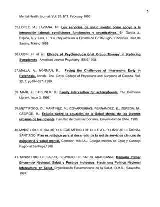 5
Mental Health Journal, Vol. 26. Nº1, February 1990
35.LOPEZ, M.; LAVIANA, M.: Los servicios de salud mental como apoyo a la
integración laboral: condiciones funcionales y organizativas. En García J.;
Espino, A. y Lara, L.: “La Psiquiatría en la España de Fin de Siglo”. Ediciones Díaz de
Santos, Madrid 1998
36.LUBIN, H. et al.: Eficacy of Psychoeducacional Group Therapy in Reducing
Symptomes. American Journal Psychiatry,155:9,1998.
37.MALLA, A.; NORMAN, R.: Facing the Challenges of Intervening Early in
Psychosis. Annals. The Royal College of Physicians and Surgeons of Canada. Vol.
32, 7, pp394-397. 1999.
38. MARI, J.; STREINER, D.: Family intervention for schizophrenia. The Cochrane
Library, Issue 3, 1997.
39.METTIFOGO, D.; MARTÍNEZ, V.; COVARRUBIAS; FERNÁNDEZ, E.; ZEPEDA, M.;
GEORGE, M.: Estudio sobre la situación de la Salud Mental de los jóvenes
urbanos de los noventa. Facultad de Ciencias Sociales, Universidad de Chile. 1998.
40.MINISTERIO DE SALUD; COLEGIO MÉDICO DE CHILE A.G.; CONSEJO REGIONAL
SANTIAGO: Plan estratégico para el desarrollo de la red de servicios clínicos de
psiquiatría y salud mental. Comisión MINSAL, Colegio médico de Chile y Consejo
Regional Santiago,1998
41. MINISTERIO DE SALUD; SERVICIO DE SALUD ARAUCANIA: Memoria Primer
Encuentro Nacional, Salud y Pueblos Indígenas: Hacia una Política Nacional
Intercultural en Salud. Organización Panamericana de la Salud, O.M.S., Saavedra,
1997.
 