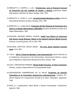 6
42.MINOLETTI, A.; CASTRO, L. y cols. : Orientaciones para un Programa Comunal
de Prevención del Uso Indebido de Drogas y Alcohol. Intendencia Región
Metropolitana y Ministerio de Salud. Santiago, Chile, 1995
43.MINOLETTI, A.; LOPEZ, C. y cols.: Las Enfermedades Mentales en Chile. Unidad de
Salud Mental. Ministerio de Salud, Santiago, Chile, 1999.
44.MORALES, G. y colaboradores: Evaluación del Plan Regional de Promoción de la
Salud en la Región Metropolitana (1998-2000) Secretaría Ministerial de Salud de la
Región Metropolitana. 1999.
45.NATIONAL ADVISORY MENTAL COUNCIL: Health Care Reform for Americans
with Severe mental Illnesses: Report of the National Advisory Mental Council.
American Journal Psychiatry 150:10, USA, 1993.
46.NATIONAL INSTITUTE DRUGS ABUSE: The drug abuse treatment outcome
study. U.S.A.1997
47. O.M.S.: CIE-10. Trastornos Mentales y del Comportamiento. Décima Revisión de
la Clasificación Internacional de las Enfermedades. Descripciones Clínicas y pautas
para el diagnóstico. Organización Mundial de la Salud, Ginebra, 1992.
48.O.M.S.: PREVENCION PRIMARIA. Mental Health Promotion. A Policy Framework.
Working Towards a National Plan for Promoting Mental Health.
49.ORGANIZACIÓN PANAMERICANA DE LA SALUD: Programas de Atención
Psiquiátrica en la Comunidad: Experiencias Latinoamericanas. Cuaderno Nº1,
Oficina Regional de la Organización Mundial de la Salud. Washington, Septiembre,
1994.
50.PAEZ, D. y colaboradores. Salud Mental y Factores Psicosociales. Fundamentos.
Siglo XXI, 1985.
 