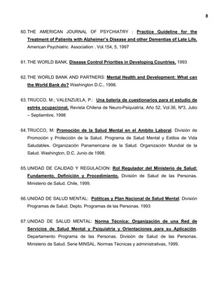 8
60.THE AMERICAN JOURNAL OF PSYCHIATRY : Practice Guideline for the
Treatment of Patients with Alzheimer’s Disease and other Dementias of Late Life.
American Psychiatric Association . Vol.154, 5, 1997
61.THE WORLD BANK. Disease Control Priorities in Developing Countries. 1993
62.THE WORLD BANK AND PARTNERS: Mental Health and Development: What can
the World Bank do? Washington D.C., 1998.
63.TRUCCO, M.; VALENZUELA, P.: Una batería de cuestionarios para el estudio de
estrés ocupacional. Revista Chilena de Neuro-Psiquiatría, Año 52, Vol.36, Nº3, Julio
– Septiembre, 1998
64.TRUCCO, M: Promoción de la Salud Mental en el Ambito Laboral. División de
Promoción y Protección de la Salud. Programa de Salud Mental y Estilos de Vida
Saludables. Organización Panamericana de la Salud. Organización Mundial de la
Salud. Washington, D.C. Junio de 1998.
65.UNIDAD DE CALIDAD Y REGULACION: Rol Regulador del Ministerio de Salud:
Fundamento, Definición y Procedimiento. División de Salud de las Personas.
Ministerio de Salud. Chile, 1999.
66.UNIDAD DE SALUD MENTAL: Políticas y Plan Nacional de Salud Mental. División
Programas de Salud. Depto. Programas de las Personas. 1993
67.UNIDAD DE SALUD MENTAL: Norma Técnica: Organización de una Red de
Servicios de Salud Mental y Psiquiatría y Orientaciones para su Aplicación.
Departamento Programa de las Personas. División de Salud de las Personas.
Ministerio de Salud. Serie MINSAL. Normas Técnicas y administrativas, 1999.
 
