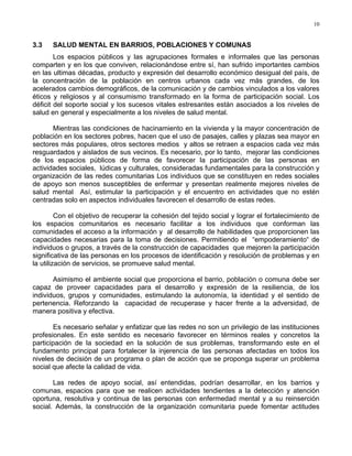 10
3.3 SALUD MENTAL EN BARRIOS, POBLACIONES Y COMUNAS
Los espacios públicos y las agrupaciones formales e informales que las personas
comparten y en los que conviven, relacionándose entre sí, han sufrido importantes cambios
en las ultimas décadas, producto y expresión del desarrollo económico desigual del país, de
la concentración de la población en centros urbanos cada vez más grandes, de los
acelerados cambios demográficos, de la comunicación y de cambios vinculados a los valores
éticos y religiosos y al consumismo transformado en la forma de participación social. Los
déficit del soporte social y los sucesos vitales estresantes están asociados a los niveles de
salud en general y especialmente a los niveles de salud mental.
Mientras las condiciones de hacinamiento en la vivienda y la mayor concentración de
población en los sectores pobres, hacen que el uso de pasajes, calles y plazas sea mayor en
sectores más populares, otros sectores medios y altos se retraen a espacios cada vez más
resguardados y aislados de sus vecinos. Es necesario, por lo tanto, mejorar las condiciones
de los espacios públicos de forma de favorecer la participación de las personas en
actividades sociales, lúdicas y culturales, consideradas fundamentales para la construcción y
organización de las redes comunitarias Los individuos que se constituyen en redes sociales
de apoyo son menos susceptibles de enfermar y presentan realmente mejores niveles de
salud mental Así, estimular la participación y el encuentro en actividades que no estén
centradas solo en aspectos individuales favorecen el desarrollo de estas redes.
Con el objetivo de recuperar la cohesión del tejido social y lograr el fortalecimiento de
los espacios comunitarios es necesario facilitar a los individuos que conforman las
comunidades el acceso a la información y al desarrollo de habilidades que proporcionen las
capacidades necesarias para la toma de decisiones. Permitiendo el “empoderamiento“ de
individuos o grupos, a través de la construcción de capacidades que mejoren la participación
significativa de las personas en los procesos de identificación y resolución de problemas y en
la utilización de servicios, se promueve salud mental.
Asimismo el ambiente social que proporciona el barrio, población o comuna debe ser
capaz de proveer capacidades para el desarrollo y expresión de la resiliencia, de los
individuos, grupos y comunidades, estimulando la autonomía, la identidad y el sentido de
pertenencia. Reforzando la capacidad de recuperase y hacer frente a la adversidad, de
manera positiva y efectiva.
Es necesario señalar y enfatizar que las redes no son un privilegio de las instituciones
profesionales. En este sentido es necesario favorecer en términos reales y concretos la
participación de la sociedad en la solución de sus problemas, transformando este en el
fundamento principal para fortalecer la injerencia de las personas afectadas en todos los
niveles de decisión de un programa o plan de acción que se proponga superar un problema
social que afecte la calidad de vida.
Las redes de apoyo social, así entendidas, podrían desarrollar, en los barrios y
comunas, espacios para que se realicen actividades tendientes a la detección y atención
oportuna, resolutiva y continua de las personas con enfermedad mental y a su reinserción
social. Además, la construcción de la organización comunitaria puede fomentar actitudes
 
