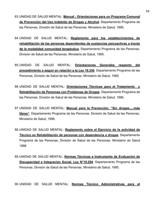 11
83.UNIDAD DE SALUD MENTAL: Manual : Orientaciones para un Programa Comunal
de Prevención del Uso Indebido de Drogas y Alcohol. Departamento Programa de
las Personas. División de Salud de las Personas. Ministerio de Salud, 1995.
84.UNIDAD DE SALUD MENTAL: Reglamento para los establecimientos de
rehabilitación de las personas dependientes de sustancias psicoactivas a través
de la modalidad comunidad terapéutica. Departamento Programa de las Personas.
División de Salud de las Personas. Ministerio de Salud, 1995.
85.UNIDAD DE SALUD MENTAL: Orientaciones Generales respecto del
procedimiento a seguir en relación a la Ley 19.336. Departamento Programa de las
Personas. División de Salud de las Personas. Ministerio de Salud, 1995.
86.UNIDAD DE SALUD MENTAL: Orientaciones Técnicas para el Tratamiento y
Rehabilitación de Personas con Problemas de Drogas. Departamento Programa de
las Personas. División de Salud de las Personas. Ministerio de Salud, 1996.
87.UNIDAD DE SALUD MENTAL: Manual para la Prevención. “Sin drogas.....más
libres”. Departamento Programa de las Personas. División de Salud de las Personas.
Ministerio de Salud, 1996.
88.UNIDAD DE SALUD MENTAL: Reglamento sobre el Ejercicio de la actividad de
Técnico en Rehabilitación de personas con dependencia a drogas. Departamento
Programa de las Personas. División de Salud de las Personas. Ministerio de Salud
1998
89.UNIDAD DE SALUD MENTAL: Normas Técnicas e Instrumento de Evaluación de
Discapacidad e Integración Social. Ley N°19.284. Departamento Programa de las
Personas. División de Salud de las Personas. Ministerio de Salud, 1995.
90.UNIDAD DE SALUD MENTAL: Normas Técnico Administrativas para el
 