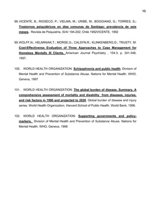 13
98.VICENTE, B.; RIOSECO, P.; VIELMA, M.; URIBE, M.; BOGGIANO, G.; TORRES, S.:
Trastornos psiquiátricos en diez comunas de Santiago: prevalencia de seis
meses. Revista de Psiquiatría, XI/4/ 194-202; Chile 1992VICENTE, 1992
99.WOLFF,N.; HELMINIAK,T.; MORSE,G.; CALSYN,R.; KLINKENBERG,D.; TRUSTY, M:
Cost-Effectivenss Evaluation of Three Approaches to Case Management for
Homeless Mentally Ill Clients. American Journal Psychiatry , 154:3, p. 341-348,
1997.
100. WORLD HEALTH ORGANIZATION: Schizophrenia and public health. Division of
Mental Health and Prevention of Substance Abuse. Nations for Mental Health. WHO,
Geneva, 1997
101. WORLD HEALTH ORGANIZATION: The global burden of disease. Summary. A
comprehensive assessment of mortality and disability from diseases, injuries,
and risk factors in 1990 and projected to 2020. Global burden of disease and injury
series. World Health Organization. Harvard School of Public Health. World Bank. 1996.
102. WORLD HEALTH ORGANIZATION: Supporting governments and policy-
markers. Division of Mental Health and Prevention of Substance Abuse. Nations for
Mental Health. WHO, Geneva, 1998
 
