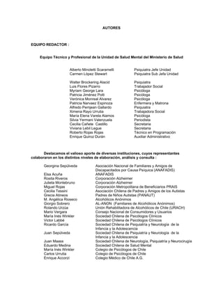 AUTORES
EQUIPO REDACTOR :
Equipo Técnico y Profesional de la Unidad de Salud Mental del Ministerio de Salud
Alberto Minoletti Scaramelli Psiquiatra Jefe Unidad
Carmen López Stewart Psiquiatra Sub Jefa Unidad
Walter Brockering Alacid Psiquiatra
Luis Flores Pizarro Trabajador Social
Myriam George Lara Psicóloga
Patricia Jiménez Polti Psicóloga
Verónica Monreal Alvarez Psicóloga
Patricia Narvaez Espinoza Enfermera y Matrona
Alfredo Pemjean Gallardo Psiquiatra
Ximena Rayo Urrutia Trabajadora Social
María Elena Varela Alamos Psicóloga
Silvia Yermani Valenzuela Periodista
Cecilia Cañete Castillo Secretaria
Viviana Lebil Legue Secretaria
Roberto Rojas Rojas Técnico en Programación
Enrique Quiroz Durán Auxiliar Administrativo
Destacamos el valioso aporte de diversas instituciones, cuyos representantes
colaboraron en los distintos niveles de elaboración, análisis y consulta :
Georgina Sepúlveda Asociación Nacional de Familiares y Amigos de
Discapacitados por Causa Psíquica (ANAFADIS)
Elsa Acuña ANAFADIS
Rosita Riveros Corporación Alzheimer
Julieta Montebruno Corporación Alzheimer
Miguel Rojas Corporación Metropolitana de Beneficiarios PRAIS
Cecilia Tessini Asociación Chilena de Padres y Amigos de los Autistas
Grecia Atineos Padres de Niños Autistas (PANAUT)
M. Angélica Rioseco Alcohólicos Anónimos
Giorgio Sobrero AL-ANON (Familiares de Alcohólicos Anónimos)
Rolando Urzúa Unión Rehabilitadora de Alcohólicos de Chile (URACH)
Mario Vergara Consejo Nacional de Consumidores y Usuarios
María Inés Winkler Sociedad Chilena de Psicólogos Clínicos
Victor Labbé Sociedad Chilena de Psicólogos Clínicos
Ricardo García Sociedad Chilena de Psiquiatría y Neurología de la
Infancia y la Adolescencia
Juan Sepúlveda Sociedad Chilena de Psiquiatría y Neurología de la
Infancia y la Adolescencia
Juan Maass Sociedad Chilena de Neurología, Psiquiatría y Neurocirugía
Eduardo Medina Sociedad Chilena de Salud Mental
María Inés Winkler Colegio de Psicólogos de Chile
Carlos Urrutia Colegio de Psicólogos de Chile
Enrique Accorzi Colegio Médico de Chile A.G.
 