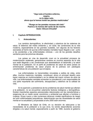 “Aquí esta el hombre enfermo,
respira,
no lo dejen solo,
ahora que le hemos traído las plantas medicinales”
“Ruego en las paredes rocosas del cielo”
Poema a la manera del canto de las machis
Autor: Elicura Chiuailaf
I. Capitulo INTRODUCCION.
1. Antecedentes:
Los cambios demográficos, la efectividad y cobertura de los sistemas de
salud, el deterioro del medio ambiente y, sin duda, las condiciones de la vida
moderna, especialmente en las grandes ciudades, son algunas de los factores
asociadas al hecho de que las enfermedades mentales hayan llegado a ser - junto
a los accidentes y las enfermedades crónicas – uno de los grandes desafíos
sanitarios para las próximas décadas.
Los países en vías de desarrollo viven en la actualidad procesos de
modernización acelerada, generándose cambios en muchos aspectos de la vida
que están llegando a ser condiciones que desestabilizan el desarrollo y la salud
mental de la población. En el perfil de problemas de salud de estos países se
entremezclan problemas de salud propios de la pobreza con patologías
características de una población que envejece.
Las enfermedades no transmisibles vinculadas a estilos de vidas, entre
ellas, muchos trastornos mentales, constituyen ahora el principal desafío para
lograr mejorías en morbimortalidad y en la calidad del mayor número de años de
vida. Las enfermedades mentales aumentan su prevalencia y son responsables de
una parte importante del sufrimiento, discapacidad y deterioro de la calidad de
vida.
En la aparición y persistencia de los problemas de salud mental que afectan
a la población, no se encuentran solamente factores biológicos y demográficos.
Existen importantes aspectos psicosociales relacionados con las características y
exigencias de un medio social, económico y ambiental que afectan a hombres y
mujeres. Grupo nuevo y más numerosos alcanzan niveles significativos de riesgo
de sufrir enfermedades psiquiátricas, determinando que las necesidades de salud
mental en la actualidad y proyectadas al año 2005 sean enormes.
El Ministerio de Salud de Chile, en su decisión de adecuarse a las
necesidades de la población a la que sirve, ha venido desarrollando acciones
dirigidas a la salud mental, especialmente a partir de 1990, durante el gobierno
 