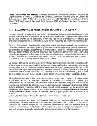 12
Otros Organismos del Estado: Ministerio Secretaría General de Gobierno (División de
Organizaciones Sociales), Ministerio de Vivienda, Comisión Nacional para el Control de
Estupefacientes (CONACE) y Comisiones Regionales (CORECES), Servicio Nacional de la
Mujer (SERNAM), Instituto Nacional de la Juventud (INJUV), Servicio Nacional de Menores
(SENAME).
3.4. SALUD MENTAL DE PERSONAS EN CONFLICTO CON LA JUSTICIA
La salud mental y la psiquiatría han estado relacionadas históricamente con el derecho y la
justicia. Por una parte, la aplicación de algunas leyes contribuye a la promoción y protección
de la salud mental de la población, y por otra, los niños, adolescentes y adultos que
presentan problemas con la justicia tienen una mayor frecuencia de enfermedades mentales.
En la confluencia entre la psiquiatría y la justicia se entremezclan concepciones, paradigmas
científicos, objetivos y metodologías muy distintas. Esta complejidad propicia la instauración
de actitudes de recelo, desconfianza y manipulación entre los profesionales de ambos
campos, observándose en algunas circunstancias insuficiente compromiso del sector salud
hacia las personas con enfermedad mental cuando ellas incurren en conductas delictivas, y a
su vez, insuficiente compromiso del sector justicia hacia las personas en proceso o
condenadas cuando ellas presentan enfermedad mental.
La realidad demuestra, sin embargo, la importancia de implementar sistemas de coordinación
entre ambos sectores, con el objetivo de definir responsabilidades y concordar criterios de
acción respecto a las personas con enfermedad mental y con problemas con la justicia. De
esta manera se logra que estas personas alcancen mayores posibilidades de rehabilitación y
reinserción social, mejor calidad de vida, y respeto a sus derechos humanos, y que el resto
de la sociedad tenga un menor riesgo de sufrir delitos en contra de ellos y sus propiedades.
El insuficiente respeto a los derechos humanos de un sector reducido y poco visible
socialmente, el de los enfermos mentales sobreseídos por enfermedad mental que
permanecían en las cárceles, ha permitido avanzar en acciones integradas con el sector
justicia para comenzar la reflexión sobre los condicionantes negativos y protectores de los
sistema policiales y judiciales sobre la salud mental de los usuarios y de las personas que
trabajan en ellos. El primer paso ha sido el diseño y puesta en marcha del Sistema Nacional
de Psiquiatría Forense, iniciado a fines de 1998, con participación de los Ministerios de
Justicia
y Salud, los Servicios de Salud, Gendarmería y el Servicio Médico Legal.
Demanda explícita por parte del Servicio Nacional de Menores (SENAME) son las
necesidades de salud mental de los niños en protección y en conflicto con la justicia,
población de altísimo riesgo por su condición psicosocial y con una elevada tasa de
trastornos mentales La colaboración entre ambos sectores, con programas específicos, ha
sido una forma de responder a un desafío que deberá ser cada vez más importante.
 