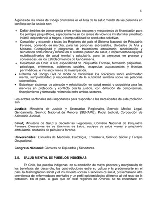 13
Algunas de las líneas de trabajo prioritarias en el área de la salud mental de las personas en
conflicto con la justicia son:
• Definir ámbitos de competencia entre ambos sectores y mecanismos de financiación para
los peritajes psiquiátricos, especialmente en los temas de violencia intrafamiliar y maltrato
infantil, dependencia a drogas, e inimputabilidad de conductas delictivas.
• Consolidar y expandir a todas las Regiones del país el Sistema Nacional de Psiquiatría
Forense, poniendo en marcha, para las personas sobreseídas, Unidades de Alta y
Mediana Complejidad y programas de tratamiento ambulatorio, rehabilitación y
reinserción comunitaria y laboral en el sistema público de salud, e implementado equipos
multidisciplinarios de salud mental y psiquiatría, para las personas en proceso y
condenadas, en los Establecimientos de Gendarmería.
• Desarrollar en Chile la sub especialidad de Psiquiatría Forense, formando psiquiatras,
psicólogos, enfermeras, asistentes sociales, terapeutas ocupacionales y técnicos
paramédicos, e iniciando líneas de investigación.
• Reforma del Código Civil de modo de modernizar los conceptos sobre enfermedad
mental, inimputabilidad, y responsabilidad de la autoridad sanitaria sobre las personas
sobreseídas.
• Establecer sistemas de atención y rehabilitación en salud mental y psiquiatría para los
menores en protección y conflicto con la justicia, con definición de competencias,
financiamiento y formas de referencia entre ambos sectores.
Los actores sectoriales más importantes para responder a las necesidades de esta población
son:
Justicia: Ministerio de Justicia y Secretarías Regionales, Servicio Médico Legal,
Gendarmería, Servicio Nacional de Menores (SENAME), Poder Judicial, Corporación de
Asistencia Judicial.
Salud: Ministerio de Salud y Secretarías Regionales, Comisión Nacional de Psiquiatría
Forense, Direcciones de los Servicios de Salud, equipos de salud mental y psiquiatría
ambulatoria, unidades de psiquiatría forense.
Universidades: Escuelas de Medicina, Psicología, Enfermería, Servicio Social y Terapia
Ocupacional.
Congreso Nacional: Cámaras de Diputados y Senadores.
3.5. SALUD MENTAL DE PUEBLOS INDIGENAS
En Chile, los pueblos indígenas, en su condición de mayor pobreza y marginación de
los beneficios del desarrollo, las contradicciones entre su cultura y la predominante en el
país, la desintegración social y el insuficiente acceso a servicios de salud, presentan una alta
prevalencia de enfermedades mentales y un perfil epidemiológico diferente al del resto de la
población. En el país, al igual que en otras regiones de América, se ha encontrado en
 