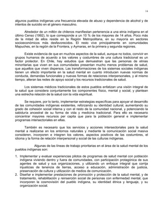 14
algunos pueblos indígenas una frecuencia elevada de abuso y dependencia de alcohol y de
intentos de suicidio en el género masculino.
Alrededor de un millón de chilenos manifiestan pertenencia a una etnia indígena en el
último Censo (1992), lo que corresponde a un 10 % de los mayores de 14 años. Poco más
de la mitad de ellos reside en la Región Metropolitana, en su mayoría en sectores
socioeconómicos más desfavorecidos. El resto vive principalmente en comunidades
Mapuches, en la región de la Frontera, y Aymaras, en la primera y segunda regiones.
Existe evidencia de que en muchos aspectos de la salud, aunque no todos, convivir en
grupos humanos de acuerdo a los valores y costumbres de una cultura tradicional es un
factor protector. En Chile, hay estudios que demuestran que las personas de etnias
minoritarias que viven en sus comunidades presentan mucho menos problemas de salud,
que aquellos que viven dispersos. Las transformaciones de los sistemas sociales indígenas
tienen un efecto importante en la salud mental en cuanto introducen nuevas normas de
conducta, demandas funcionales y nuevas formas de relaciones interpersonales, y al mismo
tiempo, alteran las redes de apoyo social y los recursos tradicionales de salud.
Los sistemas médicos tradicionales de estos pueblos enfatizan una visión integral de
la salud que considera conjuntamente los componentes físico, mental y social, y plantean
una estrecha relación de la salud con la vida espiritual.
Se requiere, por lo tanto, implementar estrategias específicas para apoyar el desarrollo
de las comunidades indígenas existentes, reforzando su identidad cultural, aumentando su
grado de cohesión social interna y con el resto de la comunidad nacional, y potenciando la
sabiduría ancestral de su forma de vida y medicina tradicional. Para ello es necesario
concentrar mayores recursos per capita que para la población general e implementar
programas intersectoriales en ellas.
También es necesario que los servicios y acciones intersectoriales para la salud
mental a realizarse en los entornos naturales y mediante la comunicación social masiva
consideren, incorporen e integren los valores, aspectos positivos de las costumbres, el
idioma y la forma de relación interpersonal y social de las culturas indígenas.
Algunas de las líneas de trabajo prioritarias en el área de la salud mental de los
pueblos indígenas son:
1. Implementar y evaluar experiencias pilotos de programas de salud mental con población
indígena viviendo dentro y fuera de comunidades, con participación protagónica de sus
agentes de salud y sus organizaciones, y utilizando un enfoque integral que corrija
injusticias de tenencia de tierras, acceso a educación, administración de justicia,
preservación de cultura y utilización de medios de comunicación.
2. Diseñar e implementar prestaciones de promoción y protección de la salud mental, y de
tratamiento, rehabilitación y reinserción social de personas con enfermedad mental, que
incorporen la cosmovisión del pueblo indígena, su identidad étnica y lenguaje, y su
organización social.
 