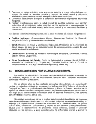 15
3. Favorecer un trabajo articulado entre agentes de salud de la propia cultura indígena con
equipos de salud de atención primaria y equipos de salud mental y psiquiatría
ambulatoria, promoviendo el respeto a las prácticas de salud tradicional.
4. Discriminar positivamente el ingreso a carreras de salud mental de personas de pueblos
indígenas.
5. Realizar investigaciones sobre la salud mental de pueblos indígenas que permitan
profundizar el conocimiento sobre magnitud de los problemas y consecuencias, la
concepción tradicional sobre salud y enfermedad mental, y las respuestas familiares y
comunitarias.
Los actores sectoriales más importantes para la salud mental de los pueblos indígenas son:
• Pueblos Indígenas: Organizaciones étnicas, Corporación Nacional de Desarrollo
Indígena (CONADI), y otras entidades relacionadas.
• Salud: Ministerio de Salud y Secretarías Regionales, Direcciones de los Servicios de
Salud, equipos de salud de los establecimientos de atención primaria, equipos de salud
mental y psiquiatría ambulatoria.
• Universidades: Escuelas de Medicina, Antropología, Psicología, Enfermería, Servicio
Social y Terapia Ocupacional.
• Otros Organismos del Estado: Fondo de Solidaridad e Inversión Social (FOSIS –
Ministerio de Planificación y Cooperación), Comisión Nacional para el Control de
Estupefacientes (CONACE) y Comisiones Regionales (CORECES).
3.6. COMUNICACION SOCIAL PARA UNA MEJOR SALUD MENTAL.
Los medios de comunicación de masas han invadido todos los espacios naturales de
las personas, llegando a ser un importantísimo vehículo para canalizar información,
contenidos educativos y motivación.
En los últimos años se han realizado campañas intersectoriales de comunicación
masiva, con cobertura nacional, en temas como el Maltrato Infantil, la Violencia Intrafamiliar y
Conyugal, los Derechos Igualitarios entre los Géneros, y Abuso de Drogas. La evaluación de
algunas de ellas ha mostrado un impacto limitado, requiriéndose planes comunicacionales a
más largo plazo, con una mejor coordinación entre los sectores involucrados, y en conjunto
con actividades educativas cara a cara.
Un objetivo general para elevar el nivel de salud mental de la población es impregnar
todos los espacios comunicacionales con información, imágenes, experiencias de vida y un
lenguaje que, implícitamente, promueva la aceptación de la diversidad social, de género,
cultura, etnia, fomente el conocimiento y respeto de los derechos y responsabilidades,
eduque para el reconocimiento de problemas, apoyo inmediato, acceso y utilización
adecuada de los servicios, y para desestigmatizar la enfermedad mental y permitir la
 