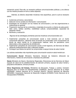 16
reinserción social. Para ello, es necesario políticas comunicacionales públicas y una alianza
con los medios privados en torno a estos aspectos.
Además, es efectivo desarrollar iniciativas más especificas, para lo cual es necesario
definir:
♦ Audiencias primarias y secundarias
♦ Selección de los canales de información / comunicación
♦ Estrategias de vinculación con los medios de comunicación y con las organizaciones e
instituciones en general.
♦ Preparación rigurosa de los contenidos y materiales de acuerdo a criterios de adecuación:
tales como, validez científica, credibilidad cultural, comprensibilidad, capacidad de
despertar interés.
♦ Monitoreo y evaluación.
Algunas de las estrategias prioritarias para las iniciativas comunicacionales son:
1. Implementar campañas de comunicación social a nivel nacional, con un fuerte
componente televisivo, utilizando tanto el formato de comerciales como incorporación de
temas de salud mental en la programación habitual, tanto de periodismo como
telenovelas y otros programas de entretención.
2. Implementar campañas de comunicación social a nivel regional y de Servicios de Salud,
utilizando preferentemente radio y televisión locales.
3. Conseguir que líderes de opinión se comprometan a apoyar temas de salud mental.
Los actores sectoriales más importantes para comunicación social en salud mental son:
Comunicación Social: Ministerio Secretaría General de Gobierno (Dirección de
Información), medios de comunicación, empresas de publicidad.
Salud: Ministerio de Salud y Secretarías Regionales, Direcciones de los Servicios de Salud,
equipos de salud de los establecimientos de atención primaria, equipos de salud mental y
psiquiatría ambulatoria, clínicas privadas.
Otros Organismos del Estado: Ministerios de Educación, Trabajo y Justicia, Comisión
Nacional para el Control de Estupefacientes (CONACE), Servicio Nacional de la Mujer
(SERNAM), Instituto Nacional de la Juventud (INJUV), Servicio Nacional de Menores
(SENAME), Corporación Nacional de Desarrollo Indígena (CONADI) Fondo Nacional de la
Discapacidad (FONADIS).
 