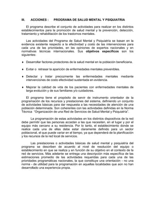 III. ACCIONES : PROGRAMA DE SALUD MENTAL Y PSIQUIATRIA
El programa describe el conjunto de actividades para realizar en los distintos
establecimientos para la promoción de salud mental y la prevención, detección,
tratamiento y rehabilitación de los trastornos mentales.
Las actividades del Programa de Salud Mental y Psiquiatría se basan en la
evidencia existente respecto a la efectividad y costo de las intervenciones para
cada una de las prioridades, en las opiniones de expertos nacionales y en
normativas técnicas internacionales. Sus objetivos específicos son los
siguientes:
♦ Desarrollar factores protectores de la salud mental en la población beneficiaria.
♦ Evitar o retrasar la aparición de enfermedades mentales prevenibles.
♦ Detectar y tratar precozmente las enfermedades mentales mediante
intervenciones de costo efectividad sustentada en evidencia.
♦ Mejorar la calidad de vida de los pacientes con enfermedades mentales de
larga evolución y de sus familiares y/o cuidadores.
El programa tiene el propósito de servir de instrumento orientador de la
programación de los recursos y prestaciones del sistema, definiendo un conjunto
de actividades básicas para dar respuesta a las necesidades de atención de una
población determinada. Son coherentes con las actividades definidas en la Norma
Técnica “Organización de una Red de Servicios de Salud Mental y Psiquiatría”.
La programación de estas actividades en los distintos dispositivos de la red
debe permitir que las personas accedan a las que necesiten, en el lugar y por el
equipo más cercano a su residencia. Por lo tanto, el establecimiento donde se
realice cada una de ellas debe estar claramente definido para un sector
poblacional, el que puede variar en el tiempo, ya que dependerá de la planificación
y los recursos de la red local de servicios.
Las prestaciones o actividades básicas de salud mental y psiquiatría del
programa se describen de acuerdo al nivel de resolución del equipo o
establecimiento en que se realiza y en función de su objetivo en el contexto de la
red de servicios. Más adelante se entrega una descripción más específica de las
estimaciones promedio de las actividades requeridas para cada una de las
prioridades programáticas nacionales, la que constituye una orientación - no una
norma - de utilidad para la programación en aquellas localidades que aún no han
desarrollado una experiencia propia.
 