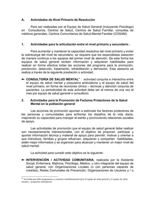 A. Actividades de Nivel Primario de Resolución
Para ser realizadas por el Equipo de Salud General (incluyendo Psicólogo)
en Consultorios, Centros de Salud, Centros de Salud Familiar, consultas de
médicos generales, Centros Comunitarios de Salud Mental Familiar (COSAM).
1. Actividades para la articulación entre el nivel primario y secundario .
Para aumentar y mantener la capacidad resolutiva del nivel primario y evitar
la sobrecarga del nivel de secundario, se requiere que los especialistas asesoren
de manera continua a los equipos del primer nivel de atención. De esta forma los
equipos de salud general reciben información y adquieren habilidades para
realizar en forma efectiva todas las acciones del programa para la promoción,
prevención, detección, tratamiento, rehabilitación y derivación. Esta asesoría se
realiza a través de la siguiente prestación o actividad.
CONSULTORÍA DE SALUD MENTAL : actividad conjunta e interactiva entre
el equipo de salud mental y psiquiatría ambulatoria y el equipo de salud del
nivel primario, en forma de reuniones clínico – técnicas y atención conjunta de
pacientes. La periodicidad de esta actividad debe ser al menos de una vez al
mes por equipo de salud general o consultorio.
2. Actividades para la Promoción de Factores Protectores de la Salud
Mental en la población general
Las acciones de promoción apuntan a estimular los factores protectores de
las personas y comunidades para enfrentar los desafíos de la vida diaria,
mejorando su capacidad para manejar el estrés y promoviendo relaciones sociales
de apoyo.
Las actividades de promoción que el equipo de salud general debe realizar
son necesariamente intersectoriales, con el objetivo de proponer, participar y
aportar información técnica y material de apoyo para permitir, motivar y orientar a
que individuos, familias y grupos refuercen, adquieran y compartan habilidades,
estén mejor informados y se organicen para alcanzar y mantener un mejor nivel de
salud mental.
La actividad para cumplir este objetivo es la siguiente:
INTERVENCIÓN / ACTIVIDAD COMUNITARIA, realizada por la Asistente
Social, Enfermera, Matrona, Psicólogo, Médico, u otro integrante del equipo de
salud general, con Organizaciones Locales (o con personas capaces de
crearlas), Redes Comunales de Prevención, Organizaciones de Usuarios y / o
Actividad que debe programarse y costearse simultáneamente para el equipo de salud general y el equipo de salud
mental y psiquiatría ambulatoria
 