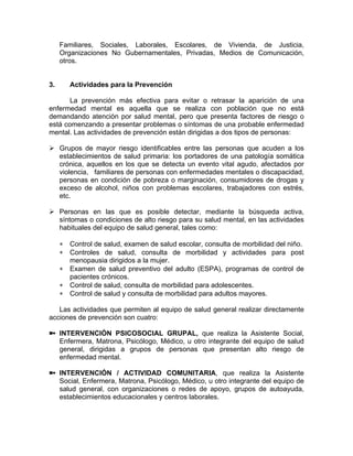 Familiares, Sociales, Laborales, Escolares, de Vivienda, de Justicia,
Organizaciones No Gubernamentales, Privadas, Medios de Comunicación,
otros.
3. Actividades para la Prevención
La prevención más efectiva para evitar o retrasar la aparición de una
enfermedad mental es aquella que se realiza con población que no está
demandando atención por salud mental, pero que presenta factores de riesgo o
está comenzando a presentar problemas o síntomas de una probable enfermedad
mental. Las actividades de prevención están dirigidas a dos tipos de personas:
Grupos de mayor riesgo identificables entre las personas que acuden a los
establecimientos de salud primaria: los portadores de una patología somática
crónica, aquellos en los que se detecta un evento vital agudo, afectados por
violencia, familiares de personas con enfermedades mentales o discapacidad,
personas en condición de pobreza o marginación, consumidores de drogas y
exceso de alcohol, niños con problemas escolares, trabajadores con estrés,
etc.
Personas en las que es posible detectar, mediante la búsqueda activa,
síntomas o condiciones de alto riesgo para su salud mental, en las actividades
habituales del equipo de salud general, tales como:
∗
∗
∗
∗
∗
Control de salud, examen de salud escolar, consulta de morbilidad del niño.
Controles de salud, consulta de morbilidad y actividades para post
menopausia dirigidos a la mujer.
Examen de salud preventivo del adulto (ESPA), programas de control de
pacientes crónicos.
Control de salud, consulta de morbilidad para adolescentes.
Control de salud y consulta de morbilidad para adultos mayores.
Las actividades que permiten al equipo de salud general realizar directamente
acciones de prevención son cuatro:
INTERVENCIÓN PSICOSOCIAL GRUPAL, que realiza la Asistente Social,
Enfermera, Matrona, Psicólogo, Médico, u otro integrante del equipo de salud
general, dirigidas a grupos de personas que presentan alto riesgo de
enfermedad mental.
INTERVENCIÓN / ACTIVIDAD COMUNITARIA, que realiza la Asistente
Social, Enfermera, Matrona, Psicólogo, Médico, u otro integrante del equipo de
salud general, con organizaciones o redes de apoyo, grupos de autoayuda,
establecimientos educacionales y centros laborales.
 