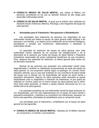 CONSULTA MEDICA DE SALUD MENTAL, que realiza el Médico con
personas consultantes en los que se detectan factores de alto riesgo para
desarrollar enfermedad mental.
CONSULTA DE SALUD MENTAL, al igual que la anterior pero realizada por
Asistente Social, Enfermera, Matrona, Psicólogo u otro integrante del equipo de
salud general.
4. Actividades para el Tratamiento / Recuperación y Rehabilitación
Las actividades para tratamiento de personas con diagnóstico de una
enfermedad mental que realiza el equipo de salud general están dirigidas a las
personas y sus familias, y su objetivo es la modificación de los factores biológicos,
psicológicos y sociales que condicionan, desencadenan o perpetúan la
enfermedad mental.
La capacidad de resolución del equipo de salud general, para cada
enfermedad mental, depende de los recursos del establecimiento y de la
efectividad de la asesoría que recibe del Equipo de Salud Mental y Psiquiatría
Ambulatoria responsable del sector poblacional beneficiario de ese consultorio.
Para asegurar esa capacidad de resolución, el médico general debe contar con
los fármacos necesarios.
Muchas de las personas que presentan una enfermedad mental serán
diagnosticadas y recibirán su tratamiento exclusivamente de parte del equipo de
salud general, en una proporción distinta según la patología. Un número menor
requerirá, además, que su caso sea analizado en una consultoría de salud mental
del equipo que lo atiende con los especialistas del equipo de salud mental y
psiquiatría ambulatoria. Algunos de estos pacientes serán derivados al equipo
especializado para su diagnóstico e indicación de tratamiento, el que podrá ser
realizado en muchos casos por el mismo equipo de salud general que lo refirió.
Para todos estos pacientes, el médico y equipo tratante reconocido por él y su
familia será el de salud general.
Los pacientes portadores de una enfermedad mental de larga evolución y/o
con discapacidad, que han sido diagnosticados por el equipo de salud mental y
psiquiatría ambulatoria y referidos a su consultorio con indicaciones, requieren, en
forma más específica, actividades de rehabilitación para su reinserción social.
Las actividades para el tratamiento y rehabilitación por el equipo de salud
general son las siguientes:
CONSULTA MEDICA DE SALUD MENTAL, realizada por el Médico General
con el paciente y un familiar o acompañante.
 