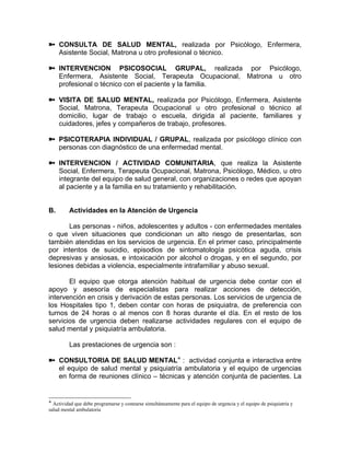 CONSULTA DE SALUD MENTAL, realizada por Psicólogo, Enfermera,
Asistente Social, Matrona u otro profesional o técnico.
INTERVENCION PSICOSOCIAL GRUPAL, realizada por Psicólogo,
Enfermera, Asistente Social, Terapeuta Ocupacional, Matrona u otro
profesional o técnico con el paciente y la familia.
VISITA DE SALUD MENTAL, realizada por Psicólogo, Enfermera, Asistente
Social, Matrona, Terapeuta Ocupacional u otro profesional o técnico al
domicilio, lugar de trabajo o escuela, dirigida al paciente, familiares y
cuidadores, jefes y compañeros de trabajo, profesores.
PSICOTERAPIA INDIVIDUAL / GRUPAL, realizada por psicólogo clínico con
personas con diagnóstico de una enfermedad mental.
INTERVENCION / ACTIVIDAD COMUNITARIA, que realiza la Asistente
Social, Enfermera, Terapeuta Ocupacional, Matrona, Psicólogo, Médico, u otro
integrante del equipo de salud general, con organizaciones o redes que apoyan
al paciente y a la familia en su tratamiento y rehabilitación.
B. Actividades en la Atención de Urgencia
Las personas - niños, adolescentes y adultos - con enfermedades mentales
o que viven situaciones que condicionan un alto riesgo de presentarlas, son
también atendidas en los servicios de urgencia. En el primer caso, principalmente
por intentos de suicidio, episodios de sintomatología psicótica aguda, crisis
depresivas y ansiosas, e intoxicación por alcohol o drogas, y en el segundo, por
lesiones debidas a violencia, especialmente intrafamiliar y abuso sexual.
El equipo que otorga atención habitual de urgencia debe contar con el
apoyo y asesoría de especialistas para realizar acciones de detección,
intervención en crisis y derivación de estas personas. Los servicios de urgencia de
los Hospitales tipo 1, deben contar con horas de psiquiatra, de preferencia con
turnos de 24 horas o al menos con 8 horas durante el día. En el resto de los
servicios de urgencia deben realizarse actividades regulares con el equipo de
salud mental y psiquiatría ambulatoria.
Las prestaciones de urgencia son :
CONSULTORIA DE SALUD MENTAL : actividad conjunta e interactiva entre
el equipo de salud mental y psiquiatría ambulatoria y el equipo de urgencias
en forma de reuniones clínico – técnicas y atención conjunta de pacientes. La
Actividad que debe programarse y costearse simultáneamente para el equipo de urgencia y el equipo de psiquiatría y
salud mental ambulatoria
 