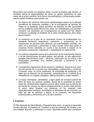 democrático que sucede a la dictadura militar. A punto de finalizar este decenio, el
ministerio asume la responsabilidad de iniciar un cambio significativo en este
campo de la acción sanitaria, de la forma más participativa y consensuada posible.
Las principales fortalezas para hacerlo son:
Se dispone de suficiente información epidemiológica acerca de la elevada
prevalencia de trastornos mentales y de la acumulación de factores de
riesgo en la población. Estos provienen de estudios de alta rigurosidad
técnica realizados estos últimos ocho años, con metodologías que permiten
comparar sus resultados con investigaciones de países que han debido
comenzar a enfrentar el problema de la salud mental algunos años antes
que el nuestro.
La existencia en el país de un importante número de profesionales con
excelente formación, experiencia, motivación y compromiso en la
organización de servicios para personas con enfermedades mentales, así
como en la promoción y prevención en salud mental. Entre ellos existe el
consenso técnico suficiente en cuanto a las acciones a realizar en la
promoción y prevención, tratamiento y rehabilitación en salud mental.
La evidencia disponible acerca de la efectividad de los tratamientos clínicos
y de las intervenciones de salud pública, que permite, no solo seleccionar
aquellos intervenciones costo – efectivas, coherentes con la cultura y las
necesidades percibidas, sino, también, persuadir y convencer a las
autoridades.
La progresiva organización de los usuarios y familiares, incipiente aún, pero
que les permite dar a conocer sus necesidades y aspiraciones y comenzar
a hacerse cargo, en forma organizada, de actividades de autoayuda y de
algún tipo de atención de los pacientes, especialmente en el ámbito de la
rehabilitación, en hogares protegidos, talleres laborales y clubes sociales.
La mayor información, sensibilidad, y algún grado de consenso político de
parte de todos los sectores sociales, acerca de la necesidad de actuar
sobre los condicionantes negativos para la salud mental que se derivan de
las formas de vida que se impone progresivamente en el país. Esto permite
al sector salud focalizar sus esfuerzos en los aspectos más
específicamente sanitarios, aumentando la efectividad de sus acciones, sin
dejar por ello de participar y liderar, si es necesario, las respuestas
promocionales y preventivas con y de otros sectores.
2. Propósito:
El Plan Nacional de Salud Mental y Psiquiatría tiene como, un aporte al desarrollo
humano del país, el propósito de “Contribuir a que las personas, las familias y las
comunidades alcancen y mantengan la mayor capacidad posible para interactuar
 
