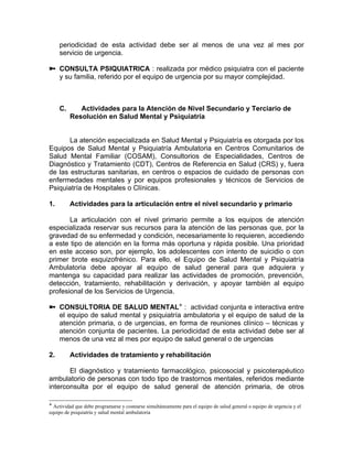 periodicidad de esta actividad debe ser al menos de una vez al mes por
servicio de urgencia.
CONSULTA PSIQUIATRICA : realizada por médico psiquiatra con el paciente
y su familia, referido por el equipo de urgencia por su mayor complejidad.
C. Actividades para la Atención de Nivel Secundario y Terciario de
Resolución en Salud Mental y Psiquiatría
La atención especializada en Salud Mental y Psiquiatría es otorgada por los
Equipos de Salud Mental y Psiquiatría Ambulatoria en Centros Comunitarios de
Salud Mental Familiar (COSAM), Consultorios de Especialidades, Centros de
Diagnóstico y Tratamiento (CDT), Centros de Referencia en Salud (CRS) y, fuera
de las estructuras sanitarias, en centros o espacios de cuidado de personas con
enfermedades mentales y por equipos profesionales y técnicos de Servicios de
Psiquiatría de Hospitales o Clínicas.
1. Actividades para la articulación entre el nivel secundario y primario
La articulación con el nivel primario permite a los equipos de atención
especializada reservar sus recursos para la atención de las personas que, por la
gravedad de su enfermedad y condición, necesariamente lo requieren, accediendo
a este tipo de atención en la forma más oportuna y rápida posible. Una prioridad
en este acceso son, por ejemplo, los adolescentes con intento de suicidio o con
primer brote esquizofrénico. Para ello, el Equipo de Salud Mental y Psiquiatría
Ambulatoria debe apoyar al equipo de salud general para que adquiera y
mantenga su capacidad para realizar las actividades de promoción, prevención,
detección, tratamiento, rehabilitación y derivación, y apoyar también al equipo
profesional de los Servicios de Urgencia.
CONSULTORIA DE SALUD MENTAL : actividad conjunta e interactiva entre
el equipo de salud mental y psiquiatría ambulatoria y el equipo de salud de la
atención primaria, o de urgencias, en forma de reuniones clínico – técnicas y
atención conjunta de pacientes. La periodicidad de esta actividad debe ser al
menos de una vez al mes por equipo de salud general o de urgencias
2. Actividades de tratamiento y rehabilitación
El diagnóstico y tratamiento farmacológico, psicosocial y psicoterapéutico
ambulatorio de personas con todo tipo de trastornos mentales, referidos mediante
interconsulta por el equipo de salud general de atención primaria, de otros
Actividad que debe programarse y costearse simultáneamente para el equipo de salud general o equipo de urgencia y el
equipo de psiquiatría y salud mental ambulatoria
 