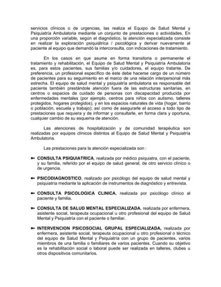 servicios clínicos o de urgencias, las realiza el Equipo de Salud Mental y
Psiquiatría Ambulatoria mediante un conjunto de prestaciones o actividades. En
una proporción variable, según el diagnóstico, la atención especializada consiste
en realizar la exploración psiquiátrica / psicológica y derivar nuevamente al
paciente al equipo que demandó la interconsulta, con indicaciones de tratamiento.
En los casos en que asume en forma transitoria o permanente el
tratamiento y rehabilitación, el Equipo de Salud Mental y Psiquiatría Ambulatoria
es, para estos pacientes, sus familias y/o cuidadores, el equipo tratante. De
preferencia, un profesional específico de éste debe hacerse cargo de un número
de pacientes para su seguimiento en el marco de una relación interpersonal más
estrecha. El equipo de salud mental y psiquiatría ambulatoria es responsable del
paciente también prestándole atención fuera de las estructuras sanitarias, en
centros o espacios de cuidado de personas con discapacidad producida por
enfermedades mentales (por ejemplo, centros para niños con autismo, talleres
protegidos, hogares protegidos), y en los espacios naturales de vida (hogar, barrio
o población, escuela y trabajo); así como de asegurarle el acceso a todo tipo de
prestaciones que requiera y de informar y consultarle, en forma clara y oportuna,
cualquier cambio de su esquema de atención.
Las atenciones de hospitalización y de comunidad terapéutica son
realizadas por equipos clínicos distintos al Equipo de Salud Mental y Psiquiatría
Ambulatoria.
Las prestaciones para la atención especializada son :
CONSULTA PSIQUIATRICA, realizada por médico psiquiatra, con el paciente,
y su familia, referido por el equipo de salud general, de otro servicio clínico o
de urgencia.
PSICODIAGNOSTICO, realizado por psicólogo del equipo de salud mental y
psiquiatría mediante la aplicación de instrumentos de diagnóstico y entrevista.
CONSULTA PSICOLOGICA CLINICA, realizada por psicólogo clínico al
paciente y familia.
CONSULTA DE SALUD MENTAL ESPECIALIZADA, realizada por enfermera,
asistente social, terapeuta ocupacional u otro profesional del equipo de Salud
Mental y Psiquiatría con el paciente o familiar.
INTERVENCION PSICOSOCIAL GRUPAL ESPECIALIZADA, realizada por
enfermera, asistente social, terapeuta ocupacional u otro profesional o técnico
del equipo de Salud Mental y Psiquiatría con un grupo de pacientes, varios
miembros de una familia o familiares de varios pacientes. Cuando su objetivo
es la rehabilitación social o laboral puede ser realizada en talleres, clubes u
otros dispositivos comunitarios.
 