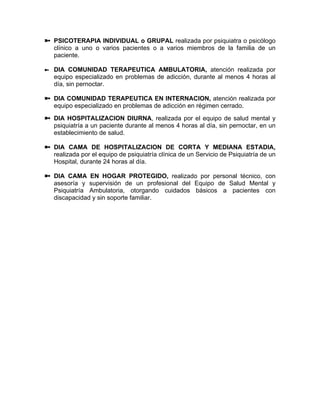 PSICOTERAPIA INDIVIDUAL o GRUPAL realizada por psiquiatra o psicólogo
clínico a uno o varios pacientes o a varios miembros de la familia de un
paciente.
DIA COMUNIDAD TERAPEUTICA AMBULATORIA, atención realizada por
equipo especializado en problemas de adicción, durante al menos 4 horas al
día, sin pernoctar.
DIA COMUNIDAD TERAPEUTICA EN INTERNACION, atención realizada por
equipo especializado en problemas de adicción en régimen cerrado.
DIA HOSPITALIZACION DIURNA, realizada por el equipo de salud mental y
psiquiatría a un paciente durante al menos 4 horas al día, sin pernoctar, en un
establecimiento de salud.
DIA CAMA DE HOSPITALIZACION DE CORTA Y MEDIANA ESTADIA,
realizada por el equipo de psiquiatría clínica de un Servicio de Psiquiatría de un
Hospital, durante 24 horas al día.
DIA CAMA EN HOGAR PROTEGIDO, realizado por personal técnico, con
asesoría y supervisión de un profesional del Equipo de Salud Mental y
Psiquiatría Ambulatoria, otorgando cuidados básicos a pacientes con
discapacidad y sin soporte familiar.
 
