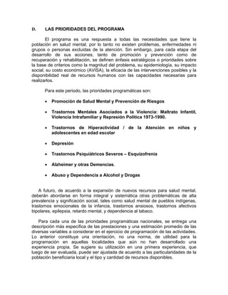 D. LAS PRIORIDADES DEL PROGRAMA
El programa es una respuesta a todas las necesidades que tiene la
población en salud mental, por lo tanto no existen problemas, enfermedades ni
grupos o personas excluidas de la atención. Sin embargo, para cada etapa del
desarrollo de sus acciones, tanto de promoción y prevención como de
recuperación y rehabilitación, se definen énfasis estratégicos o prioridades sobre
la base de criterios como la magnitud del problema, su epidemiología, su impacto
social, su costo económico (AVISA), la eficacia de las intervenciones posibles y la
disponibilidad real de recursos humanos con las capacidades necesarias para
realizarlos.
Para este periodo, las prioridades programáticas son:
• Promoción de Salud Mental y Prevención de Riesgos
• Trastornos Mentales Asociados a la Violencia: Maltrato Infantil,
Violencia Intrafamiliar y Represión Política 1973-1990.
• Trastornos de Hiperactividad / de la Atención en niños y
adolescentes en edad escolar
• Depresión
• Trastornos Psiquiátricos Severos – Esquizofrenia
• Alzheimer y otras Demencias.
• Abuso y Dependencia a Alcohol y Drogas
A futuro, de acuerdo a la expansión de nuevos recursos para salud mental,
deberán abordarse en forma integral y sistemática otras problemáticas de alta
prevalencia y significación social, tales como salud mental de pueblos indígenas,
trastornos emocionales de la infancia, trastornos ansiosos, trastornos afectivos
bipolares, epilepsia, retardo mental, y dependencia al tabaco.
Para cada una de las prioridades programáticas nacionales, se entrega una
descripción más específica de las prestaciones y una estimación promedio de las
diversas variables a considerar en el ejercicio de programación de las actividades.
Lo anterior constituye una orientación, no una norma, de utilidad para la
programación en aquellas localidades que aún no han desarrollado una
experiencia propia. Se sugiere su utilización en una primera experiencia, que
luego de ser evaluada, puede ser ajustada de acuerdo a las particularidades de la
población beneficiaria local y el tipo y cantidad de recursos disponibles.
 