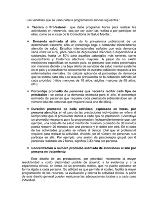 Las variables que se usan para la programación son las siguientes :
Técnico o Profesional que debe programar horas para realizar las
actividades en referencia, sea por ser quien las realiza o por participar en
ellas, como es el caso de la Consultoría de Salud Mental .
Demanda estimada al año: de la prevalencia poblacional de un
determinado trastorno, sólo un porcentaje llega a demandar efectivamente
atención de salud. Estudios internacionales señalan que esta demanda
varía entre un 40%, para casos de depresiones menores o dependencia a
sustancias, hasta un 80% para aquellas patologías más severas, como
esquizofrenia y trastornos afectivos mayores. A pesar de no existir
mediciones específicas en nuestro país, se presume que estos porcentajes
son menores debido a la baja oferta de servicios de salud mental existente
en el país y el insuficiente conocimiento de nuestra población respecto a las
enfermedades mentales. Se calcula aplicando el porcentaje de demanda
que se estima para ella a la tasa de prevalencia de la población definida en
cada prioridad (niños menores de 10 años, adultos mayores de 65 años,
etc.).
Porcentaje promedio de personas que necesita recibir cada tipo de
prestación : se aplica a la demanda estimada para el año, el porcentaje
estimado de personas que requiere cada prestación (obteniéndose así el
número total de personas que requiere cada una de ellas)..
Duración promedio de cada actividad, expresada en horas, por
persona atendida: en el caso de las prestaciones individuales se refiere al
tiempo total que el profesional dedica a cada tipo de prestación. Constituye
un promedio necesario para la programación, independientemente que, por
ejemplo, una consulta de salud mental de duración promedio de 30 minutos
pueda requerir 20 minutos con una persona y el doble con otra. En el caso
de las actividades grupales se refiere al tiempo total que el profesional
requiere para realizar la actividad, dividida por el número de personas que
participa en ella. Por ejemplo, una sesión de psicoterapia grupal con 6
personas realizada en 2 horas, significa 0,33 hora por persona.
Concentración o número promedio estimado de atenciones al año por
persona en tratamiento.
Este diseño de las prestaciones, por prioridad, representa la mayor
resolutividad y costo efectividad posible de acuerdo a la evidencia y a la
experiencia clínica, en forma de un promedio teórico, que no puede aplicarse en
forma rígida a cada persona. Su utilidad es que permite el costeo, facilita la mejor
programación de los recursos, la evaluación y orienta la actividad clínica. A partir
de este diseño general pueden realizarse las adecuaciones locales y a cada caso
individual.
 