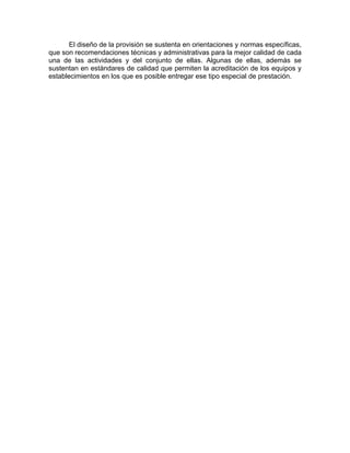 El diseño de la provisión se sustenta en orientaciones y normas específicas,
que son recomendaciones técnicas y administrativas para la mejor calidad de cada
una de las actividades y del conjunto de ellas. Algunas de ellas, además se
sustentan en estándares de calidad que permiten la acreditación de los equipos y
establecimientos en los que es posible entregar ese tipo especial de prestación.
 